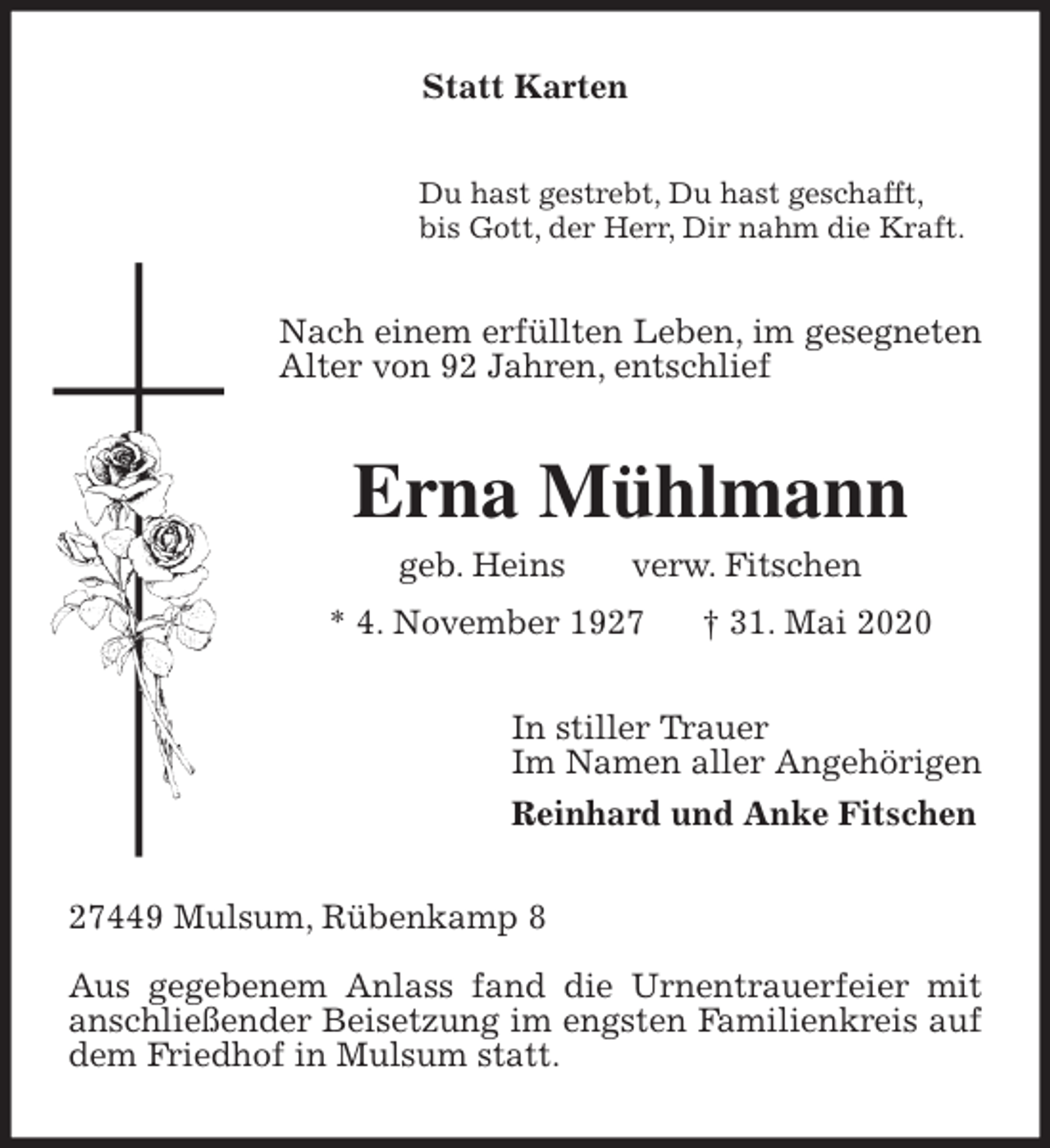 <p>Statt Karten<br />Du hast gestrebt, Du hast geschafft,<br />bis Gott, der Herr, Dir nahm die Kraft.<br />Nach einem erfüllten Leben, im gesegneten Alter von 92 Jahren, entschlief<br />Erna Mühlmann<br />geb. Heins verw. Fitschen<br />* 4. November 1927 † 31. Mai 2020<br />In stiller Trauer<br />Im Namen aller Angehörigen<br />Reinhard und Anke Fitschen<br />27449 Mulsum, Rübenkamp 8</p>
<p>Aus gegebenem Anlass fand die Urnentrauerfeier mit anschließender Beisetzung im engsten Familienkreis auf dem Friedhof in Mulsum statt.</p>