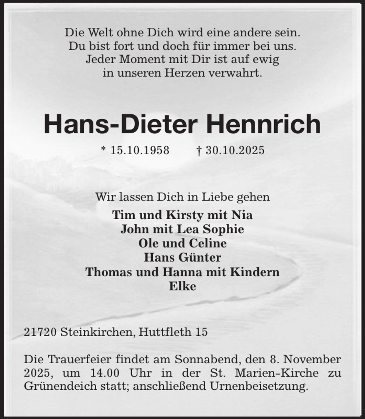 <p>Die Welt ohne Dich wird eine andere sein.<br />Du bist fort und doch für immer bei uns.<br />Jeder Moment mit Dir ist auf ewig<br />in unseren Herzen verwahrt.<br />Hans-Dieter Hennrich<br />* 15.10.1958 † 30.10.2025<br />Wir lassen Dich in Liebe gehen<br />Tim und Kirsty mit Nia<br />John mit Lea Sophie<br />Ole und Celine<br />Hans Günter<br />Thomas und Hanna mit Kindern<br />Elke<br />21720 Steinkirchen, Huttfleth 15</p><p>Die Trauerfeier findet am Sonnabend, den 8. November 2025, um 14.00 Uhr in der St. Marien-Kirche zu<br />Grünendeich statt; anschließend Urnenbeisetzung.</p>