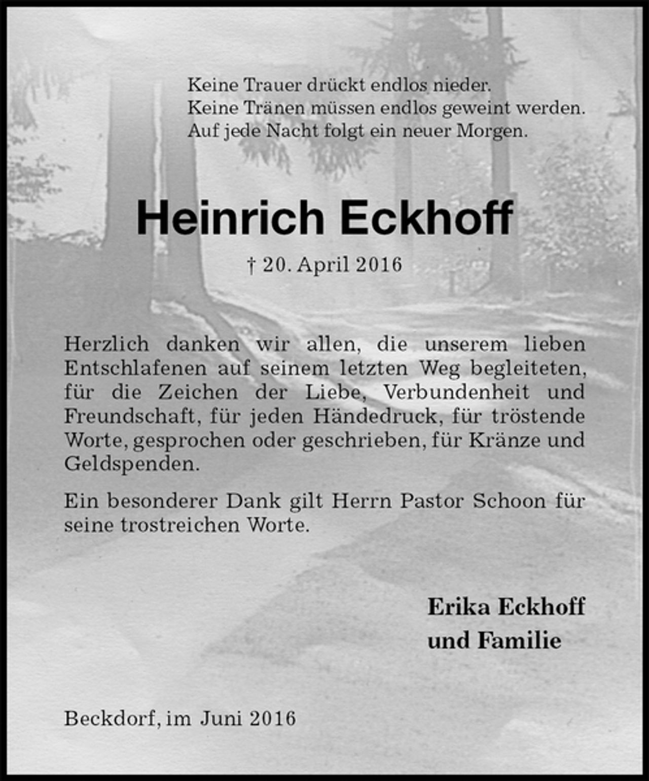 <p>Keine Trauer drückt endlos nieder.<br />Keine Tränen müssen endlos geweint werden.<br />Auf jede Nacht folgt ein neuer Morgen.<br />Heinrich Eckhoff<br />† 20. April 2016<br />Herzlich danken wir allen, die unserem lieben<br />Entschlafenen auf seinem letzten Weg begleiteten, für die Zeichen der Liebe, Verbundenheit und Freundschaft, für jeden Händedruck, für tröstende Worte, gesprochen oder geschrieben, für Kränze und Geldspenden.<br />Ein besonderer Dank gilt Herrn Pastor Schoon für seine trostreichen Worte.<br />Erika Eckhoff<br />und Familie<br />Beckdorf, im Juni 2016</p>
