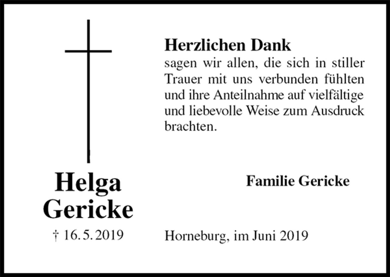 <p>Herzlichen Dank<br />sagen wir allen, die sich in stiller Trauer mit uns verbunden fühlten und ihre Anteilnahme auf vielfältige<br />und liebevolle Weise zum Ausdruck<br />brachten.<br />Familie Gericke<br />Horneburg, im Juni 2019<br />Helga<br />Gericke<br />† 16. 5. 2019</p>