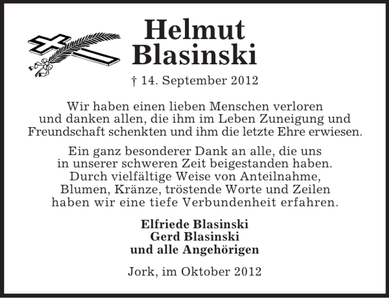 <p>Helmut<br />Blasinski<br />† 14. September 2012<br />Wir haben einen lieben Menschen verloren<br />und danken allen, die ihm im Leben Zuneigung und<br />Freundschaft schenkten und ihm die letzte Ehre erwiesen.<br />Ein ganz besonderer Dank an alle, die uns<br />in unserer schweren Zeit beigestanden haben.<br />Durch vielfältige Weise von Anteilnahme,<br />Blumen, Kränze, tröstende Worte und Zeilen<br />haben wir eine tiefe Verbundenheit erfahren.<br />Elfriede Blasinski<br />Gerd Blasinski<br />und alle Angehörigen<br />Jork, im Oktober 2012</p>