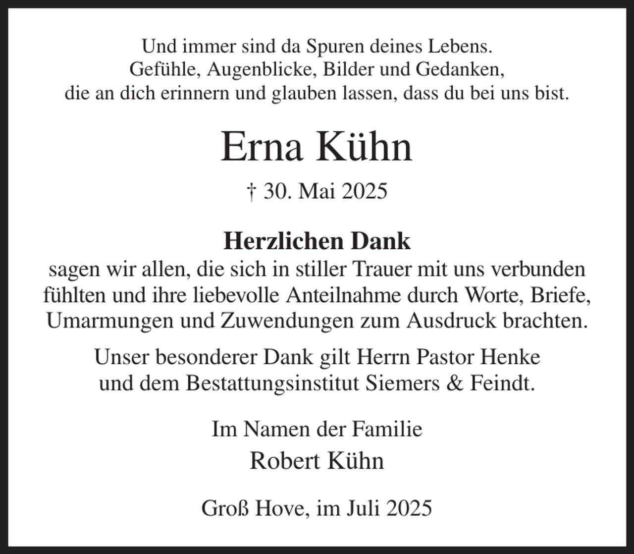 <p>Und immer sind da Spuren deines Lebens.<br />Gefühle, Augenblicke, Bilder und Gedanken,<br />die an dich erinnern und glauben lassen, dass du bei uns bist.<br />Erna Kühn<br />† 30. Mai 2025<br />Herzlichen Dank<br />sagen wir allen, die sich in stiller Trauer mit uns verbunden fühlten und ihre liebevolle Anteilnahme durch Worte, Briefe,<br />Umarmungen und Zuwendungen zum Ausdruck brachten.<br />Unser besonderer Dank gilt Herrn Pastor Henke<br />und dem Bestattungsinstitut Siemers &amp; Feindt.<br />Im Namen der Familie<br />Robert Kühn<br />Groß Hove, im Juli 2025</p>