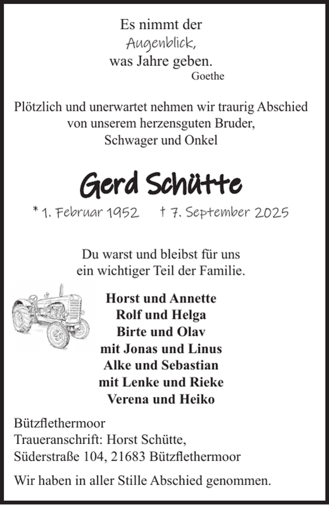 <p>Es nimmt der</p><p>Augenblick,<br />was Jahre geben.<br />Goethe<br />Plötzlich und unerwartet nehmen wir traurig<br />Abschied von unserem herzensguten Bruder, Schwager<br />und Onkel<br />Gerd Schütte<br />* 1. Februar 1952 † 7. September 2025<br />Du warst und bleibst für uns<br />ein wichtiger Teil der Familie.<br />Horst und Annette<br />Rolf und Helga<br />Birte und Olav<br />mit Jonas und Linus<br />Alke und Sebastian<br />mit Lenke und Rieke<br />Verena und Heiko<br />Bützflethermoor<br />Traueranschrift: Horst Schütte,<br />Süderstraße 104, 21683 Bützflethermoor</p><p>Wir haben in aller Stille Abschied genommen.</p>