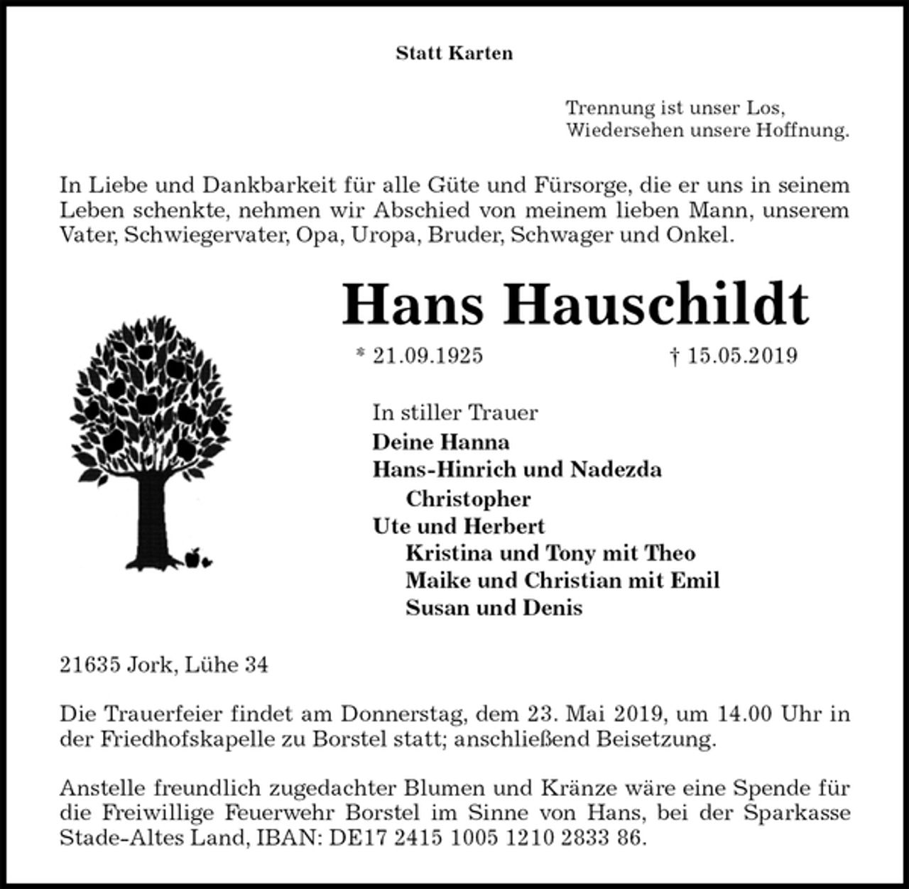 <p>Statt Karten<br />Trennung ist unser Los,<br />Wiedersehen unsere Hoffnung.<br />In Liebe und Dankbarkeit für alle Güte und Fürsorge, die er uns in seinem<br />Leben schenkte, nehmen wir Abschied von meinem lieben Mann, unserem<br />Vater, Schwiegervater, Opa, Uropa, Bruder, Schwager und Onkel.<br />Hans Hauschildt<br />* 21.09.1925 † 15.05.2019<br />In stiller Trauer<br />Deine Hanna<br />Hans-Hinrich und Nadezda<br />Christopher<br />Ute und Herbert<br />Kristina und Tony mit Theo<br />Maike und Christian mit Emil<br />Susan und Denis<br />21635 Jork, Lühe 34</p><p>Die Trauerfeier findet am Donnerstag, dem 23. Mai 2019, um 14.00 Uhr in<br />der Friedhofskapelle zu Borstel statt; anschließend Beisetzung.</p><p>Anstelle freundlich zugedachter Blumen und Kränze wäre eine Spende für<br />die Freiwillige Feuerwehr Borstel im Sinne von Hans, bei der Sparkasse<br />Stade-Altes Land, IBAN: DE17 2415 1005 1210 2833 86.</p>