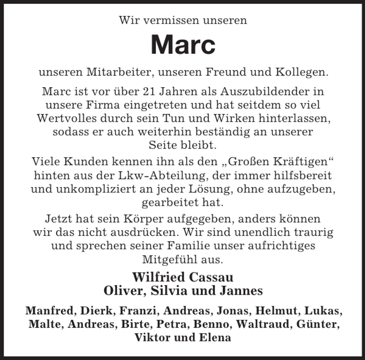 <p>Wir vermissen unseren</p><p>Marc<br />unseren Mitarbeiter, unseren Freund und Kollegen.<br />Marc ist vor über 21 Jahren als Auszubildender in<br />unsere Firma eingetreten und hat seitdem so viel<br />Wertvolles durch sein Tun und Wirken hinterlassen,<br />sodass er auch weiterhin beständig an unserer<br />Seite bleibt.<br />Viele Kunden kennen ihn als den „Großen Kräftigen“<br />hinten aus der Lkw-Abteilung, der immer hilfsbereit<br />und unkompliziert an jeder Lösung, ohne aufzugeben,<br />gearbeitet hat.<br />Jetzt hat sein Körper aufgegeben, anders können<br />wir das nicht ausdrücken. Wir sind unendlich traurig<br />und sprechen seiner Familie unser aufrichtiges<br />Mitgefühl aus.</p><p>Wilfried Cassau<br />Oliver, Silvia und Jannes<br />Manfred, Dierk, Franzi, Andreas, Jonas, Helmut, Lukas,<br />Malte, Andreas, Birte, Petra, Benno, Waltraud, Günter,<br />Viktor und Elena</p>