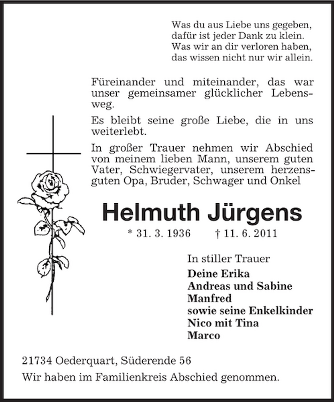 <p>Was du aus Liebe uns gegeben,<br />dafür ist jeder Dank zu klein.<br />Was wir an dir verloren haben,<br />das wissen nicht nur wir allein.<br />Füreinander und miteinander, das war<br />unser gemeinsamer glücklicher Lebensweg.<br />Es bleibt seine große Liebe, die in uns<br />weiterlebt.<br />In großer Trauer nehmen wir Abschied von meinem lieben Mann, unserem guten Vater, Schwiegervater, unserem herzensguten Opa, Bruder, Schwager und Onkel<br />Helmuth Jürgens<br />* 31. 3. 1936 † 11. 6. 2011<br />In stiller Trauer<br />Deine Erika<br />Andreas und Sabine<br />Manfred<br />sowie seine Enkelkinder<br />Nico mit Tina<br />Marco<br />21734 Oederquart, Süderende 56<br />Wir haben im Familienkreis Abschied genommen.</p>