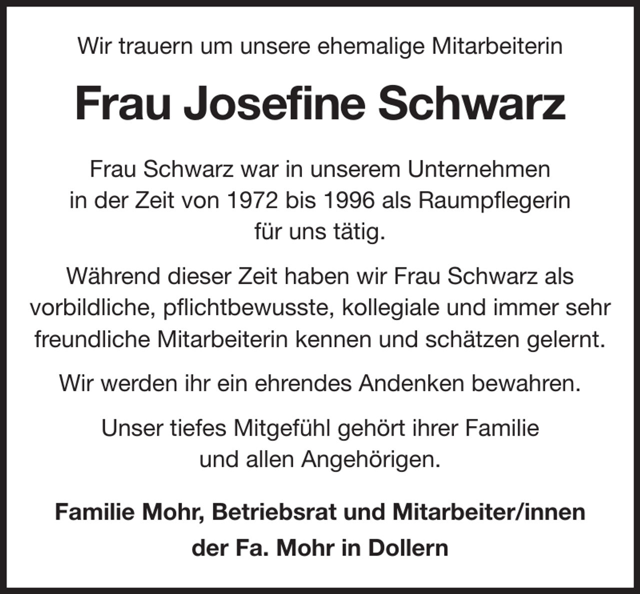 <p>Wir trauern um unsere ehemalige Mitarbeiterin<br />Frau Josefine Schwarz<br />Frau Schwarz war in unserem Unternehmen<br />in der Zeit von 1972 bis 1996 als Raumpflegerin<br />für uns tätig.<br />Während dieser Zeit haben wir Frau Schwarz als<br />vorbildliche, pflichtbewusste, kollegiale und immer sehr<br />freundliche Mitarbeiterin kennen und schätzen gelernt.<br />Wir werden ihr ein ehrendes Andenken bewahren.<br />Unser tiefes Mitgefühl gehört ihrer Familie<br />und allen Angehörigen.<br />Familie Mohr, Betriebsrat und Mitarbeiter/innen<br />der Fa. Mohr in Dollern</p>