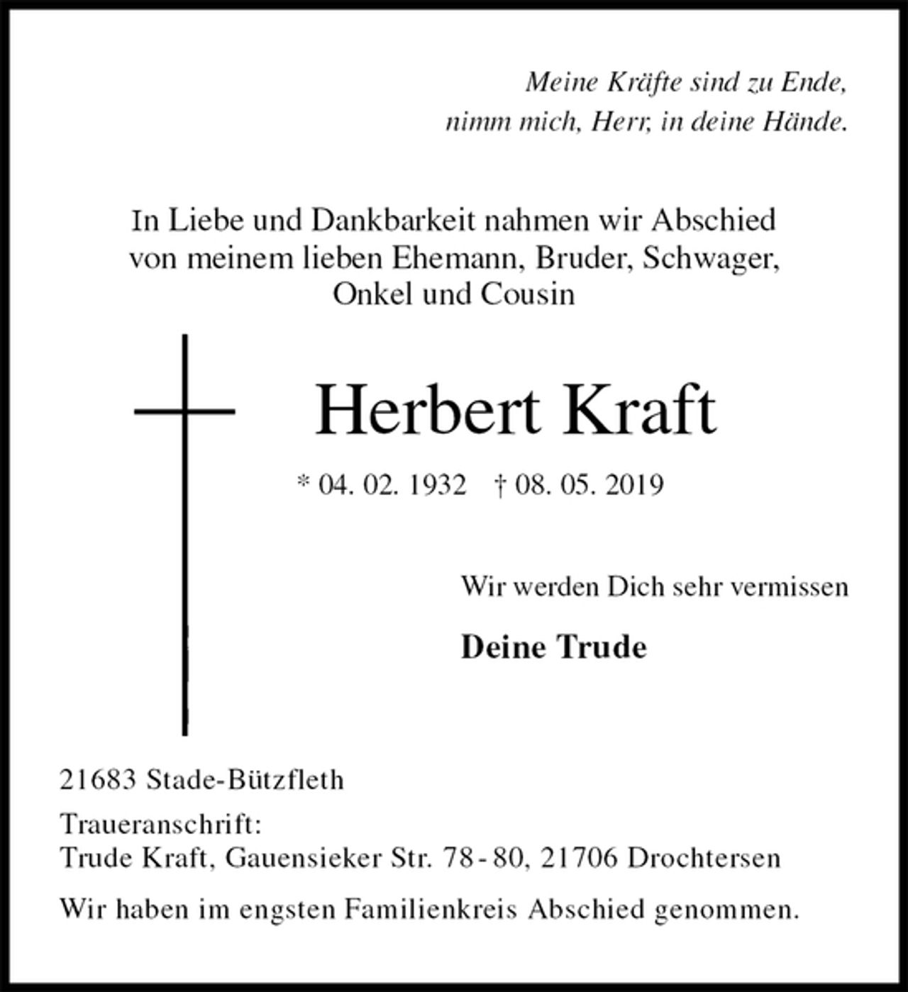 <p>Meine Kräfte sind zu Ende,<br />nimm mich, Herr, in deine Hände.<br />In Liebe und Dankbarkeit nahmen wir Abschied<br />von meinem lieben Ehemann, Bruder, Schwager,<br />Onkel und Cousin<br />Herbert Kraft<br />* 04. 02. 1932 † 08. 05. 2019<br />Wir werden Dich sehr vermissen<br />Deine Trude<br />21683 Stade-Bützfleth<br />Traueranschrift:<br />Trude Kraft, Gauensieker Str. 78 - 80, 21706 Drochtersen<br />Wir haben im engsten Familienkreis Abschied genommen.</p>