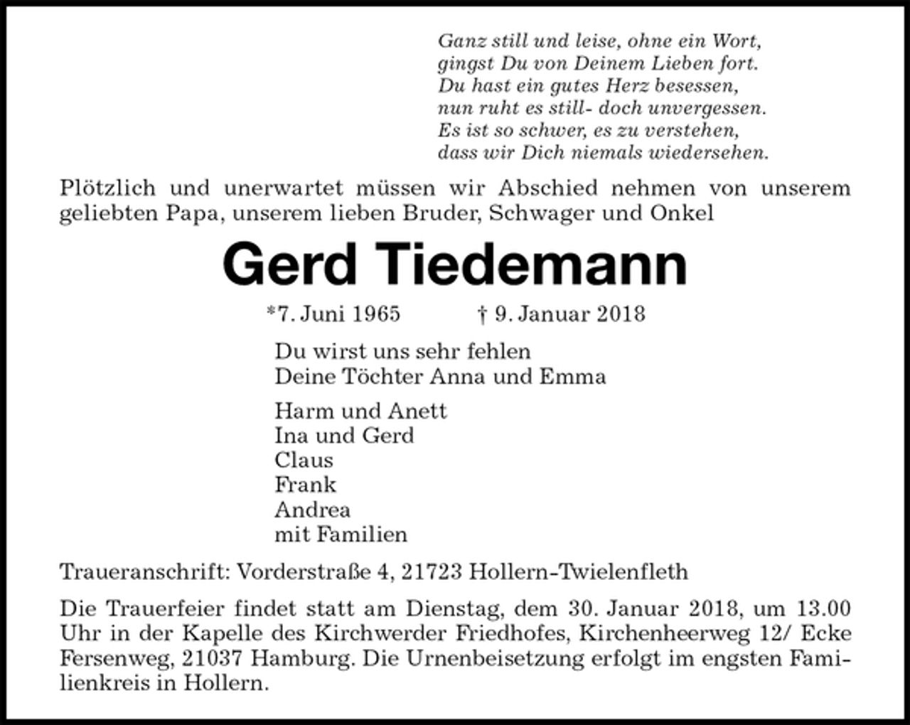 <p>Ganz still und leise, ohne ein Wort,<br />gingst Du von Deinem Lieben fort.<br />Du hast ein gutes Herz besessen,<br />nun ruht es still- doch unvergessen.<br />Es ist so schwer, es zu verstehen,<br />dass wir Dich niemals wiedersehen.<br />Plötzlich und unerwartet müssen wir Abschied nehmen von unserem<br />geliebten Papa, unserem lieben Bruder, Schwager und Onkel<br />Gerd Tiedemann<br />*7. Juni 1965 † 9. Januar 2018<br />Du wirst uns sehr fehlen<br />Deine Töchter Anna und Emma<br />Harm und Anett<br />Ina und Gerd<br />Claus<br />Frank<br />Andrea<br />mit Familien<br />Traueranschrift: Vorderstraße 4, 21723 Hollern-Twielenfleth<br />Die Trauerfeier findet statt am Dienstag, dem 30. Januar 2018, um 13.00 Uhr in der Kapelle des Kirchwerder Friedhofes, Kirchenheerweg 12/ Ecke Fersenweg, 21037 Hamburg. Die Urnenbeisetzung erfolgt im engsten Familienkreis in Hollern.</p>