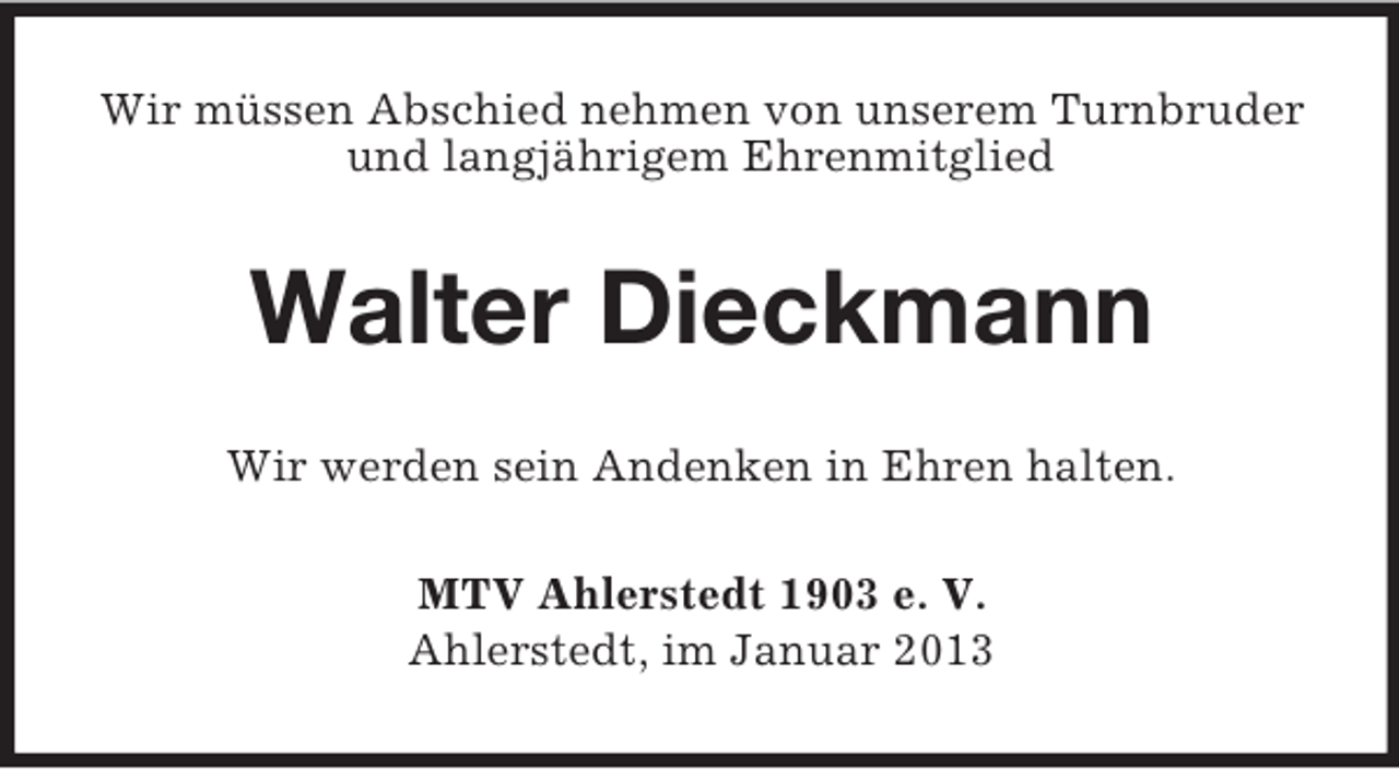 <p>Wir müssen Abschied nehmen von unserem Turnbruder<br />und langjährigem Ehrenmitglied</p><p>Walter Dieckmann<br />Wir werden sein Andenken in Ehren halten.<br />MTV Ahlerstedt 1903 e. V.<br />Ahlerstedt, im Januar 2013</p>