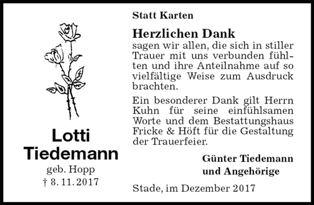 <p>Statt Karten<br />Herzlichen Dank<br />sagen wir allen, die sich in stiller Trauer mit uns verbunden fühlten und ihre Anteilnahme auf so vielfältige Weise zum Ausdruck brachten.<br />Ein besonderer Dank gilt Herrn Kuhn für seine einfühlsamen Worte und dem Bestattungshaus Fricke &amp; Höft für die Gestaltung der Trauerfeier.<br />Günter Tiedemann<br />und Angehörige<br />Stade, im Dezember 2017<br />Lotti<br />Tiedemann<br />geb. Hopp<br />† 8. 11. 2017</p>