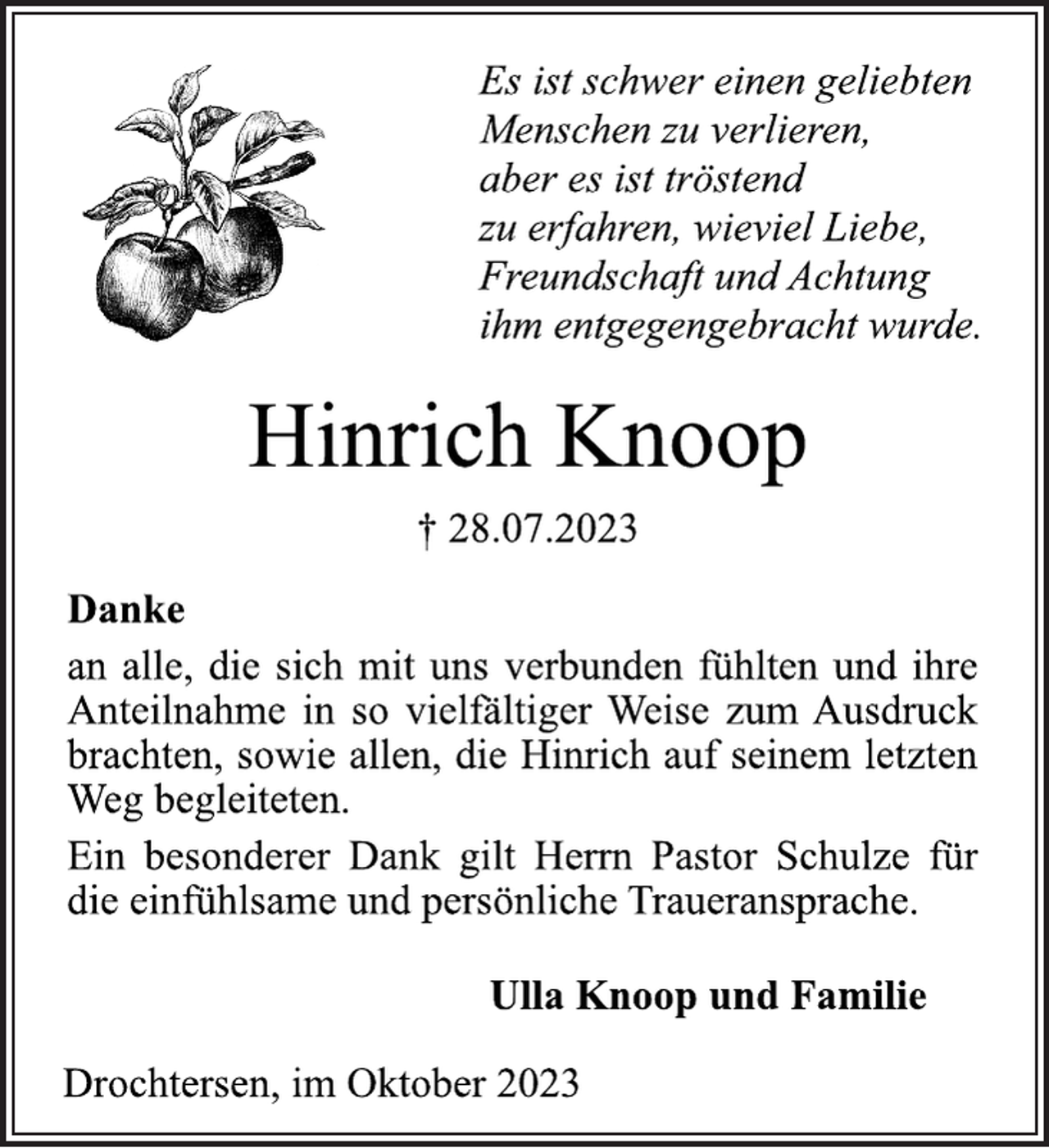 <p>Es ist schwer einen geliebten<br />Menschen zu verlieren,<br />aber es ist tröstend<br />zu erfahren, wieviel Liebe,<br />Freundschaft und Achtung<br />ihm entgegengebracht wurde.<br />Hinrich Knoop<br />† 28.07.2023<br />Danke<br />an alle, die sich mit uns verbunden fühlten und ihre<br />Anteilnahme in so vielfältiger Weise zum Ausdruck<br />brachten, sowie allen, die Hinrich auf seinem letzten<br />Weg begleiteten.<br />Ein besonderer Dank gilt Herrn Pastor Schulze für<br />die einfühlsame und persönliche Traueransprache.<br />Ulla Knoop und Familie<br />Drochtersen, im Oktober 2023</p>