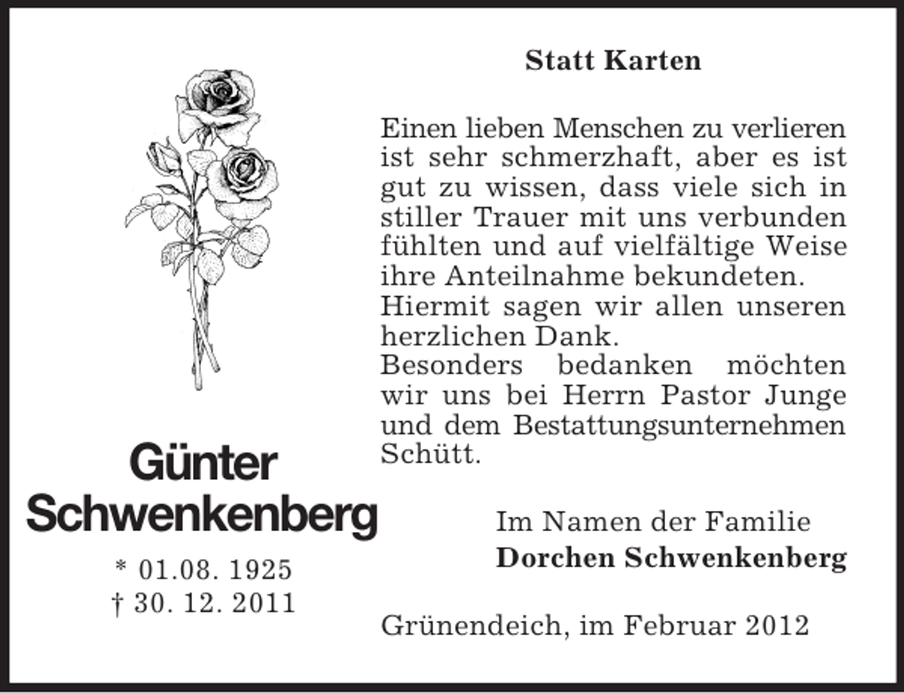 <p>Statt Karten</p><p>Günter<br />Schwenkenberg<br />* 01.08. 1925<br />† 30. 12. 2011</p><p>Einen lieben Menschen zu verlieren<br />ist sehr schmerzhaft, aber es ist<br />gut zu wissen, dass viele sich in<br />stiller Trauer mit uns verbunden<br />fühlten und auf vielfältige Weise<br />ihre Anteilnahme bekundeten.<br />Hiermit sagen wir allen unseren<br />herzlichen Dank.<br />Besonders bedanken möchten<br />wir uns bei Herrn Pastor Junge<br />und dem Bestattungsunternehmen<br />Schütt.<br />Im Namen der Familie<br />Dorchen Schwenkenberg<br />Grünendeich, im Februar 2012</p>