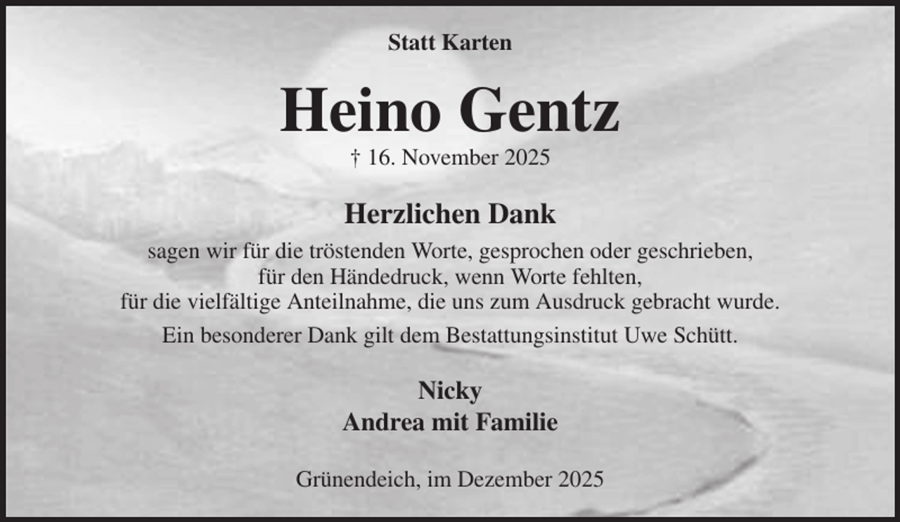 <p>Statt Karten<br />Heino Gentz<br />† 16. November 2025<br />Herzlichen Dank<br />sagen wir für die tröstenden Worte, gesprochen oder geschrieben,<br />für den Händedruck, wenn Worte fehlten,<br />für die vielfältige Anteilnahme, die uns zum Ausdruck gebracht wurde.<br />Ein besonderer Dank gilt dem Bestattungsinstitut Uwe Schütt.<br />Nicky<br />Andrea mit Familie<br />Grünendeich, im Dezember 2025</p>