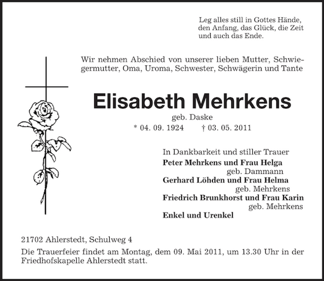 <p>Leg alles still in Gottes Hände,<br />den Anfang, das Glück, die Zeit<br />und auch das Ende.<br />Wir nehmen Abschied von unserer lieben Mutter, Schwiegermutter, Oma, Uroma, Schwester, Schwägerin und Tante</p>
<p>Elisabeth Mehrkens<br />geb. Daske<br />* 04. 09. 1924 † 03. 05. 2011<br />In Dankbarkeit und stiller Trauer<br />Peter Mehrkens und Frau Helga<br />geb. Dammann<br />Gerhard Löhden und Frau Helma<br />geb. Mehrkens<br />Friedrich Brunkhorst und Frau Karin<br />geb. Mehrkens<br />Enkel und Urenkel<br />21702 Ahlerstedt, Schulweg 4<br />Die Trauerfeier findet am Montag, dem 09. Mai 2011, um 13.30 Uhr in der Friedhofskapelle Ahlerstedt statt.</p>