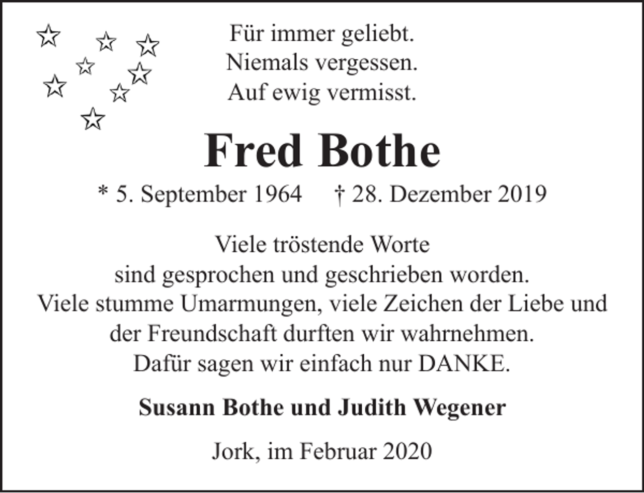 <p>Für immer geliebt.<br />Niemals vergessen.<br />Auf ewig vermisst.</p>
<p>Fred Bothe<br />* 5. September 1964 + 28. Dezember 2019</p>
<p>Viele tröstende Worte sind gesprochen und geschrieben worden.<br />Viele stumme Umarmungen, viele Zeichen der Liebe und der Freundschaft durften wir wahrnehmen.<br />Dafür sagen wir einfach nur DANKE.</p>
<p>Susann Bothe und Judith Weggner</p>
<p>Jork, im Februar 2020</p>