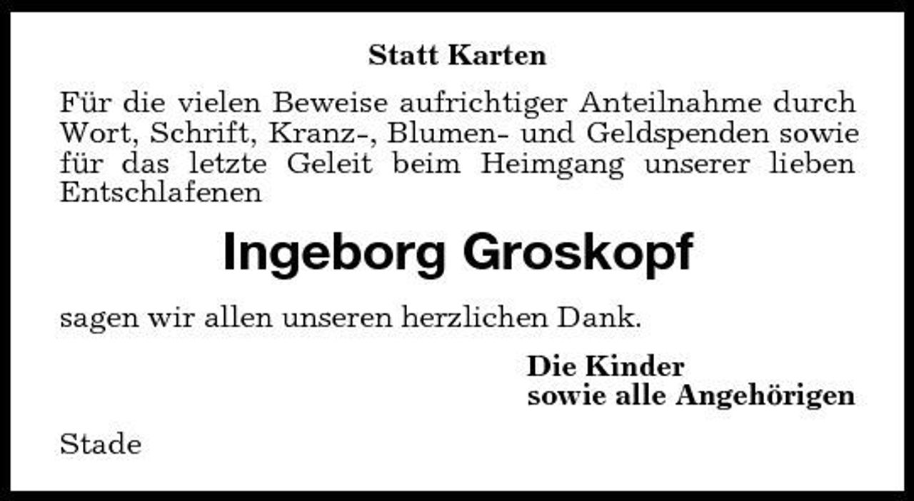 <p>Statt Karten Für die vielen Beweise aufrichtiger Anteilnahme durch Wort, Schrift, Kranz-, Blumen- und Geldspenden sowie für das letzte Geleit beim Heimgang unserer lieben Entschlafenen</p><p>Ingeborg Groskopf<br />sagen wir allen unseren herzlichen Dank. Die Kinder sowie alle Angehörigen Stade</p>