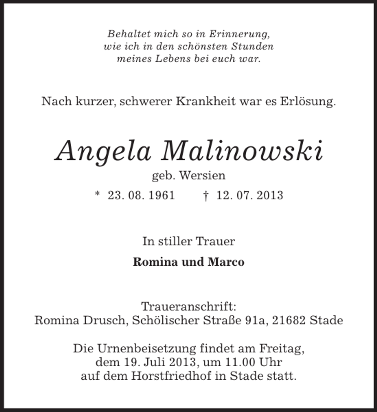 <p>Behaltet mich so in Erinnerung,<br />wie ich in den schönsten Stunden<br />meines Lebens bei euch war.</p><p>Nach kurzer, schwerer Krankheit war es Erlösung.</p><p>Angela Malinowski<br />geb. Wersien<br />* 23. 08. 1961</p><p>† 12. 07. 2013</p><p>In stiller Trauer<br />Romina und Marco</p><p>Traueranschrift:<br />Romina Drusch, Schölischer Straße 91a, 21682 Stade<br />Die Urnenbeisetzung findet am Freitag,<br />dem 19. Juli 2013, um 11.00 Uhr<br />auf dem Horstfriedhof in Stade statt.</p>