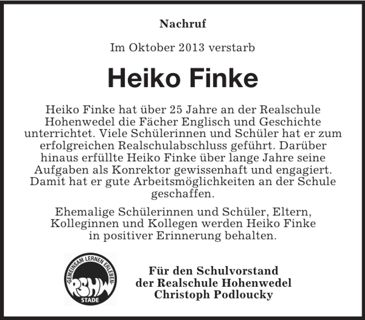<p>Nachruf<br />Im Oktober 2013 verstarb</p><p>Heiko Finke<br />Heiko Finke hat über 25 Jahre an der Realschule<br />Hohenwedel die Fächer Englisch und Geschichte<br />unterrichtet. Viele Schülerinnen und Schüler hat er zum<br />erfolgreichen Realschulabschluss geführt. Darüber<br />hinaus erfüllte Heiko Finke über lange Jahre seine<br />Aufgaben als Konrektor gewissenhaft und engagiert.<br />Damit hat er gute Arbeitsmöglichkeiten an der Schule<br />geschaffen.<br />Ehemalige Schülerinnen und Schüler, Eltern,<br />Kolleginnen und Kollegen werden Heiko Finke<br />in positiver Erinnerung behalten.<br />Für den Schulvorstand<br />der Realschule Hohenwedel<br />Christoph Podloucky</p>