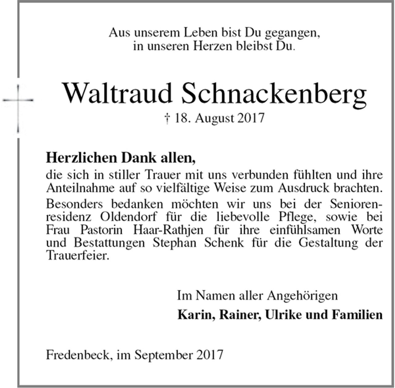 <p>Aus unserem Leben bist Du gegangen,<br />in unseren Herzen bleibst Du.<br />Waltraud Schnackenberg<br />† 18. August 2017<br />Herzlichen Dank allen,<br />die sich in stiller Trauer mit uns verbunden fühlten und ihre<br />Anteilnahme auf so vielfältige Weise zum Ausdruck brachten.<br />Besonders bedanken möchten wir uns bei der Senioren-<br />residenz Oldendorf für die liebevolle Pflege, sowie bei<br />Frau Pastorin Haar-Rathjen für ihre einfühlsamen Worte<br />und Bestattungen Stephan Schenk für die Gestaltung der<br />Trauerfeier.<br />Im Namen aller Angehörigen<br />Karin, Rainer, Ulrike und Familien<br />Fredenbeck, im September 2017</p>