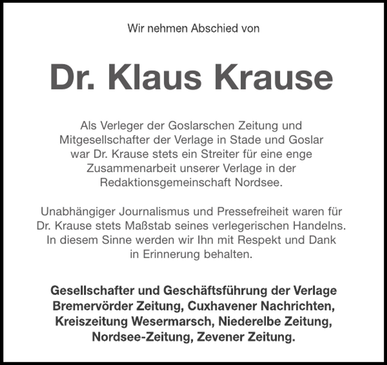 <p>Dr. Klaus Krause</p><p>Als Verleger der Goslarschen Zeitung und Mitgesellschafter der Verlage in Stade und Goslar war Dr. Krause der Verlagskoordination im Verbund der Redaktionsgemeinschaft Nordsee stets freundschaftlich verbunden.</p><p>Unabhängiger Journalismus und Pressefreiheit waren für Dr. Krause stets Maßstab seines verlegerischen Handelns. In diesem Sinne werden wir Ihn mit Respekt und Dank in Erinnerung behalten.</p>