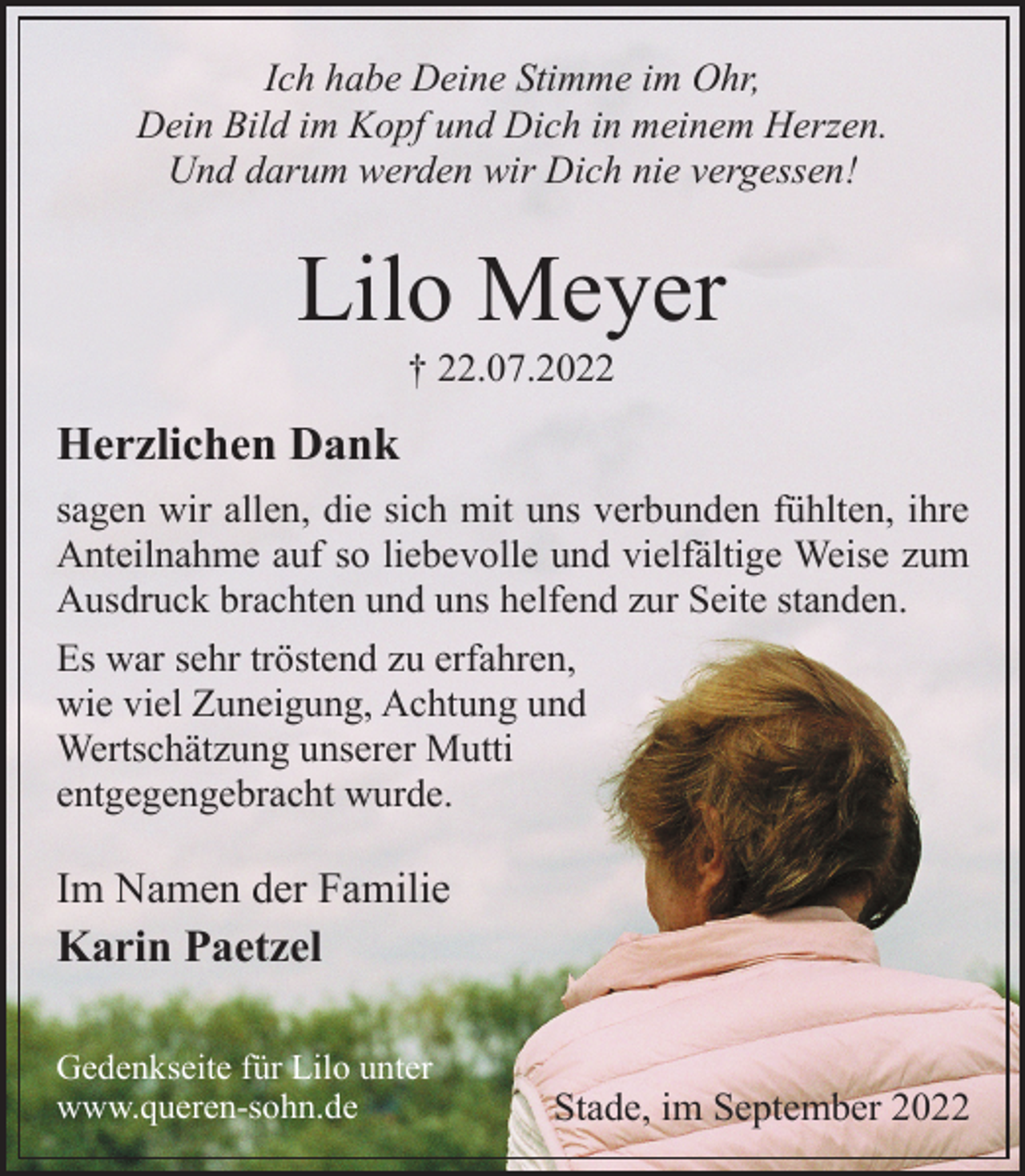 <p>Ich habe Deine Stimme im Ohr,<br />Dein Bild im Kopf und Dich in meinem Herzen.<br />Und darum werden wir Dich nie vergessen!<br />Lilo Meyer<br />† 22.07.2022<br />Herzlichen Dank<br />sagen wir allen, die sich mit uns verbunden fühlten, ihre<br />Anteilnahme auf so liebevolle und vielfältige Weise zum<br />Ausdruck brachten und uns helfend zur Seite standen.<br />Es war sehr tröstend zu erfahren,<br />wie viel Zuneigung, Achtung und<br />Wertschätzung unserer Mutti<br />entgegengebracht wurde.<br />Im Namen der Familie<br />Karin Paetzel<br />Stade, im September 2022<br />Gedenkseite für Lilo unter www.queren-sohn.de</p>
