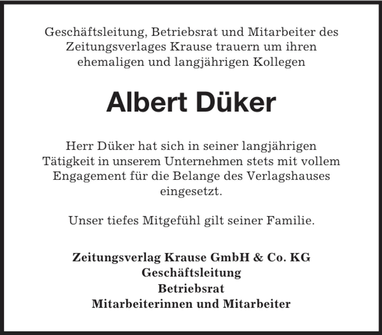 <p>Geschäftsleitung, Betriebsrat und Mitarbeiter des<br />Zeitungsverlages Krause trauern um ihren<br />ehemaligen und langjährigen Kollegen</p><p>Albert Düker<br />Herr Düker hat sich in seiner langjährigen<br />Tätigkeit in unserem Unternehmen stets mit vollem<br />Engagement für die Belange des Verlagshauses<br />eingesetzt.<br />Unser tiefes Mitgefühl gilt seiner Familie.<br />Zeitungsverlag Krause GmbH &amp; Co. KG<br />Geschäftsleitung<br />Betriebsrat<br />Mitarbeiterinnen und Mitarbeiter</p>