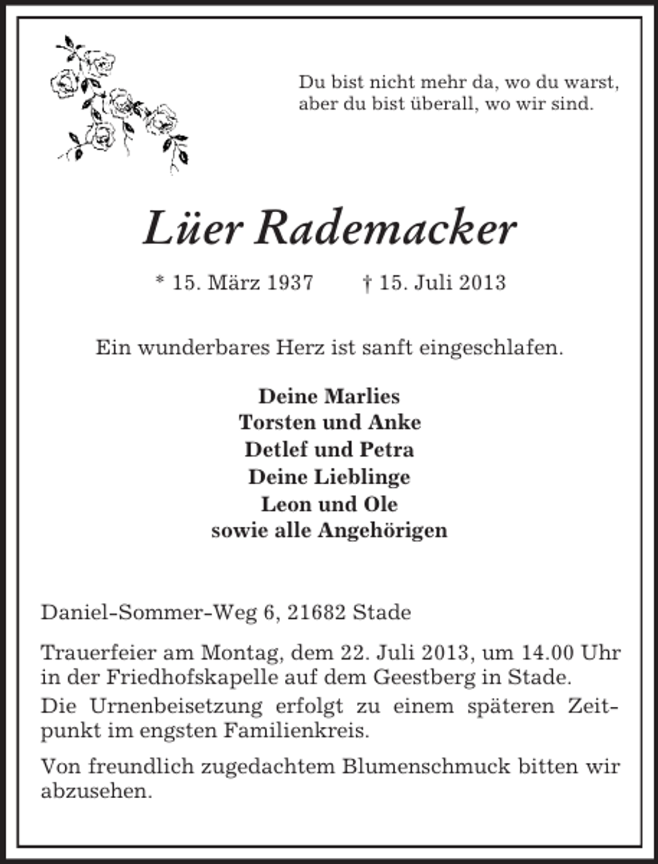 <p>Du bist nicht mehr da, wo du warst,<br />aber du bist überall, wo wir sind.</p><p>Lüer Rademacker<br />* 15. März 1937</p><p>† 15. Juli 2013</p><p>Ein wunderbares Herz ist sanft eingeschlafen.<br />Deine Marlies<br />Torsten und Anke<br />Detlef und Petra<br />Deine Lieblinge<br />Leon und Ole<br />sowie alle Angehörigen</p><p>Daniel-Sommer-Weg 6, 21682 Stade<br />Trauerfeier am Montag, dem 22. Juli 2013, um 14.00 Uhr<br />in der Friedhofskapelle auf dem Geestberg in Stade.<br />Die Urnenbeisetzung erfolgt zu einem späteren Zeitpunkt im engsten Familienkreis.<br />Von freundlich zugedachtem Blumenschmuck bitten wir<br />abzusehen.</p>