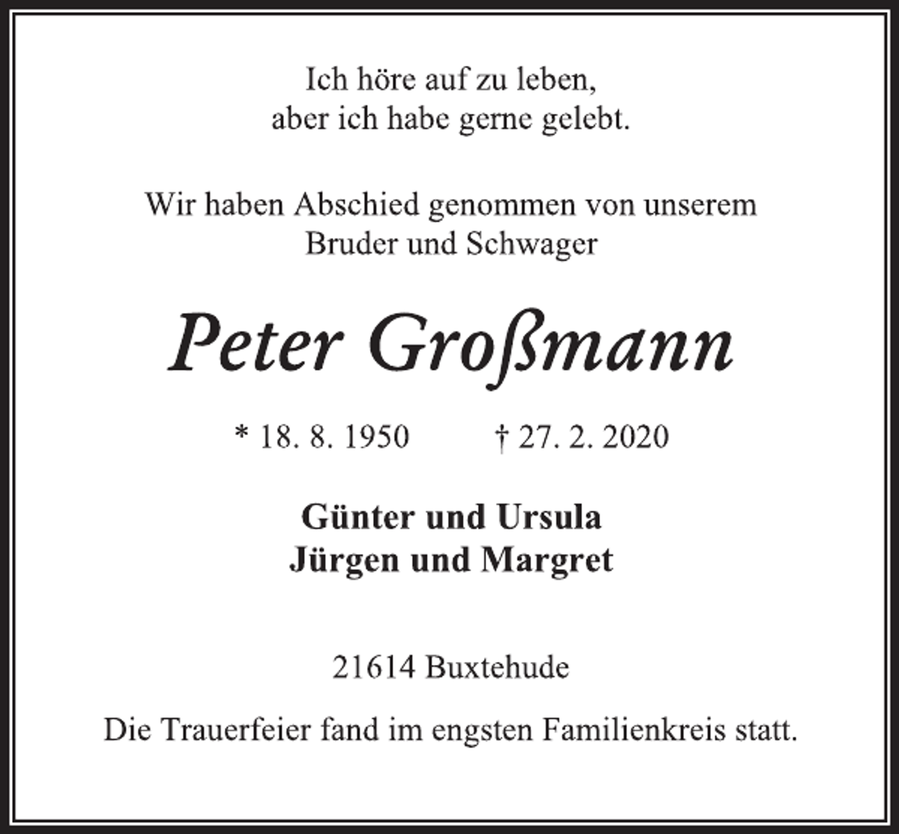 <p>Ich höre auf zu leben,<br />aber ich habe gerne gelebt.<br />Wir haben Abschied genommen von unserem<br />Bruder und Schwager<br />Peter Großmann<br />* 18. 8. 1950 † 27. 2. 2020<br />Günter und Ursula<br />Jürgen und Margret<br />21614 Buxtehude<br />Die Trauerfeier fand im engsten Familienkreis statt.</p>