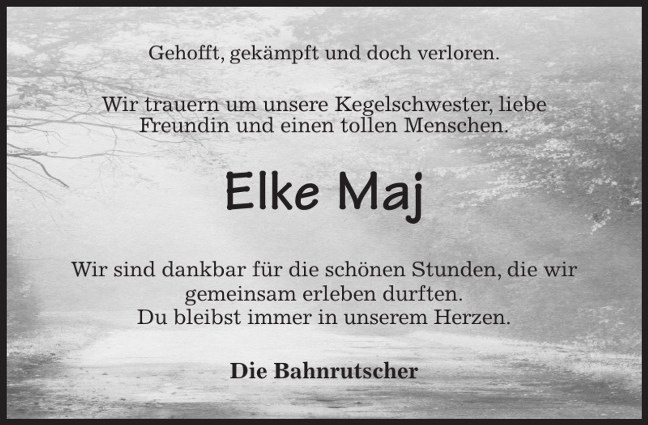 <p>Gehofft, gekämpft und doch verloren.<br />Wir trauern um unsere Kegelschwester, liebe<br />Freundin und einen tollen Menschen.<br />Elke Maj<br />Wir sind dankbar für die schönen Stunden, die wir gemeinsam erleben durften.<br />Du bleibst immer in unserem Herzen.<br />Die Bahnrutscher</p>