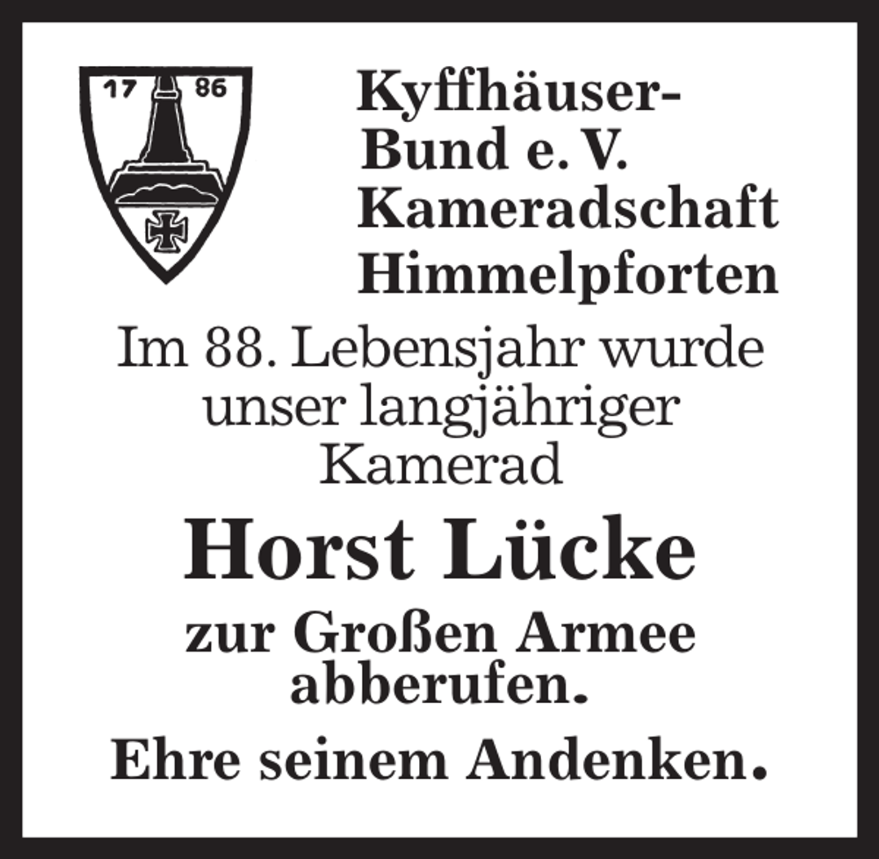 <p>Kyffhäuser-<br />Bund e. V.<br />Kameradschaft<br />Himmelpforten<br />Im 88. Lebensjahr wurde<br />unser langjähriger<br />Kamerad<br />Horst Lücke<br />zur Großen Armee<br />abberufen.<br />Ehre seinem Andenken.</p>