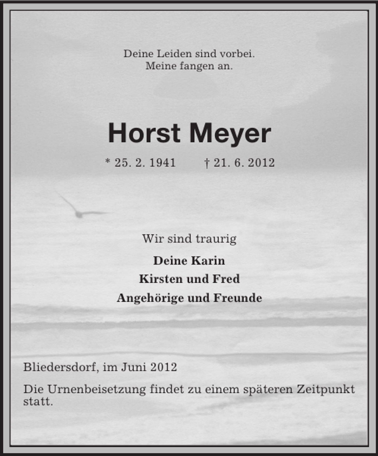 <p>Deine Leiden sind vorbei.<br />Meine fangen an.</p><p>Horst Meyer<br />* 25. 2. 1941</p><p>† 21. 6. 2012</p><p>Wir sind traurig<br />Deine Karin<br />Kirsten und Fred<br />Angehörige und Freunde</p><p>Bliedersdorf, im Juni 2012<br />Die Urnenbeisetzung findet zu einem späteren Zeitpunkt<br />statt.</p>
