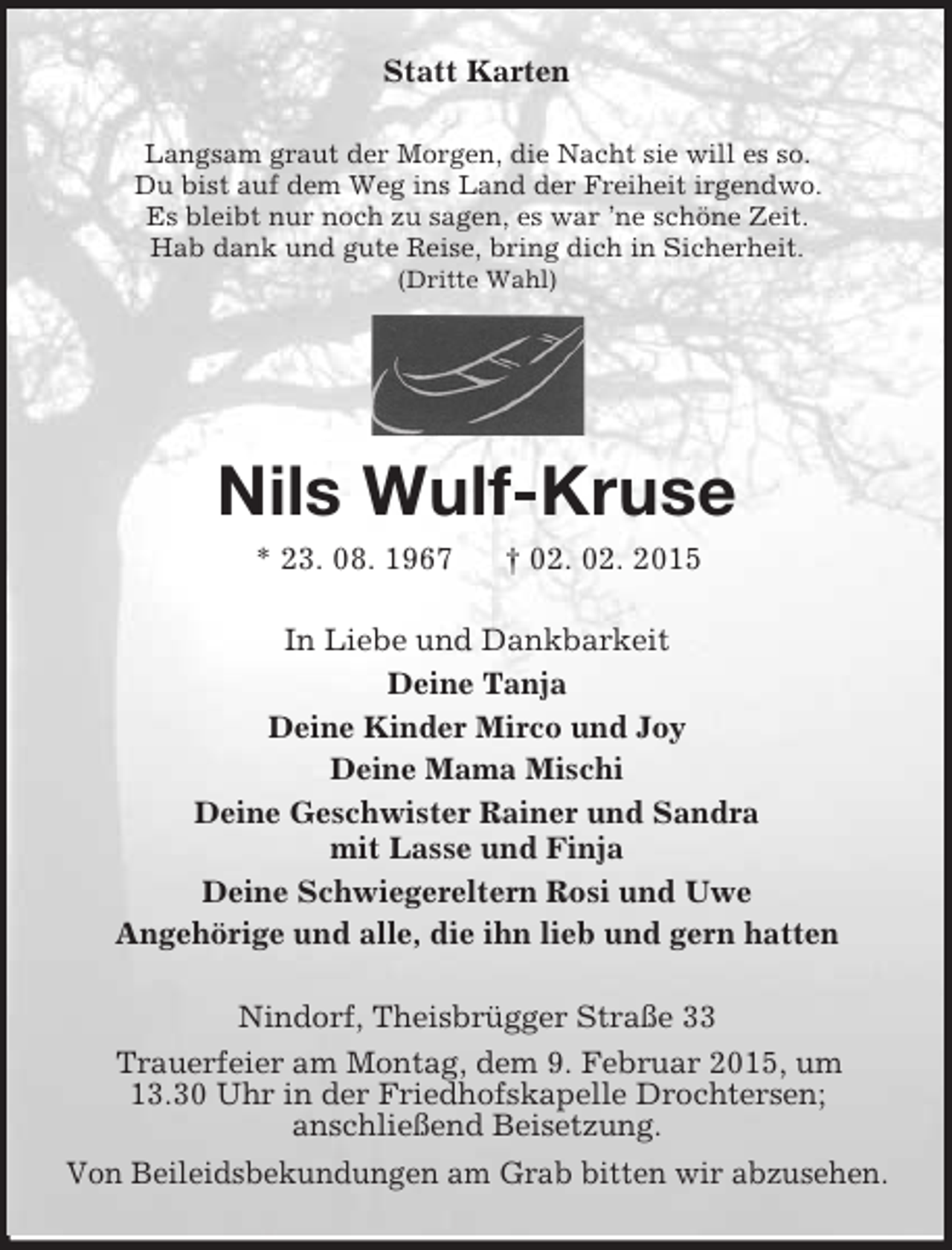 <p>Statt Karten<br />Langsam graut der Morgen, die Nacht sie will es so.<br />Du bist auf dem Weg ins Land der Freiheit irgendwo.<br />Es bleibt nur noch zu sagen, es war ’ne schöne Zeit.<br />Hab dank und gute Reise, bring dich in Sicherheit.<br />(Dritte Wahl)</p><p>Nils Wulf-Kruse<br />* 23. 08. 1967 † 02. 02. 2015<br />In Liebe und Dankbarkeit<br />Deine Tanja<br />Deine Kinder Mirco und Joy<br />Deine Mama Mischi<br />Deine Geschwister Rainer und Sandra<br />mit Lasse und Finja<br />Deine Schwiegereltern Rosi und Uwe<br />Angehörige und alle, die ihn lieb und gern hatten<br />Nindorf, Theisbrügger Straße 33<br />Trauerfeier am Montag, dem 9. Februar 2015, um<br />13.30 Uhr in der Friedhofskapelle Drochtersen;<br />anschließend Beisetzung.<br />Von Beileidsbekundungen am Grab bitten wir abzusehen.</p>