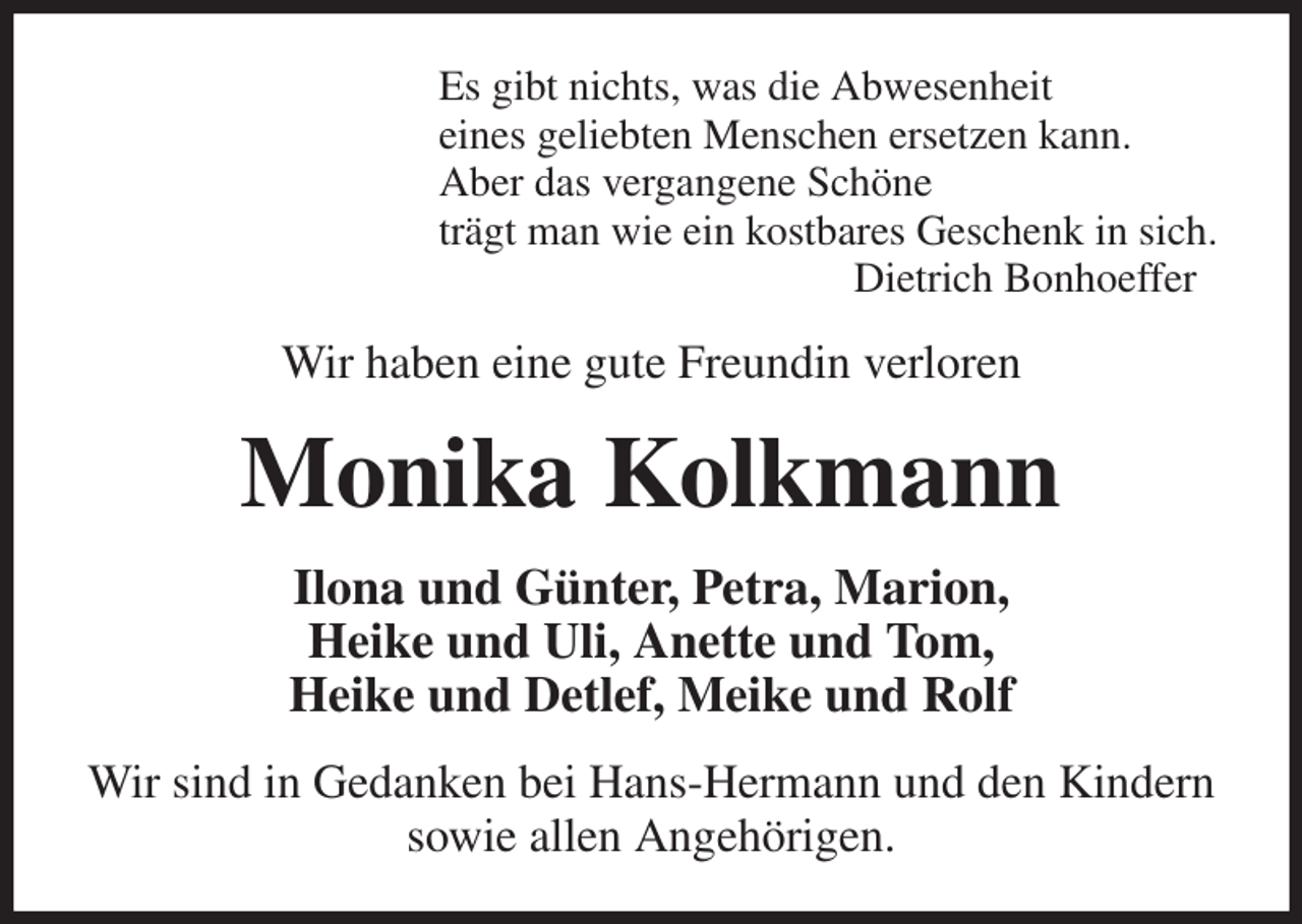 <p>Es gibt nichts, was die Abwesenheit<br />eines geliebten Menschen ersetzen kann.<br />Aber das vergangene Schöne<br />trägt man wie ein kostbares Geschenk in sich.<br />Dietrich Bonhoeffer<br />Wir haben eine gute Freundin verloren<br />Monika Kolkmann<br />Ilona und Günter, Petra, Marion,<br />Heike und Uli, Anette und Tom,<br />Heike und Detlef, Meike und Rolf<br />Wir sind in Gedanken bei Hans-Hermann und den Kindern sowie allen Angehörigen.</p>