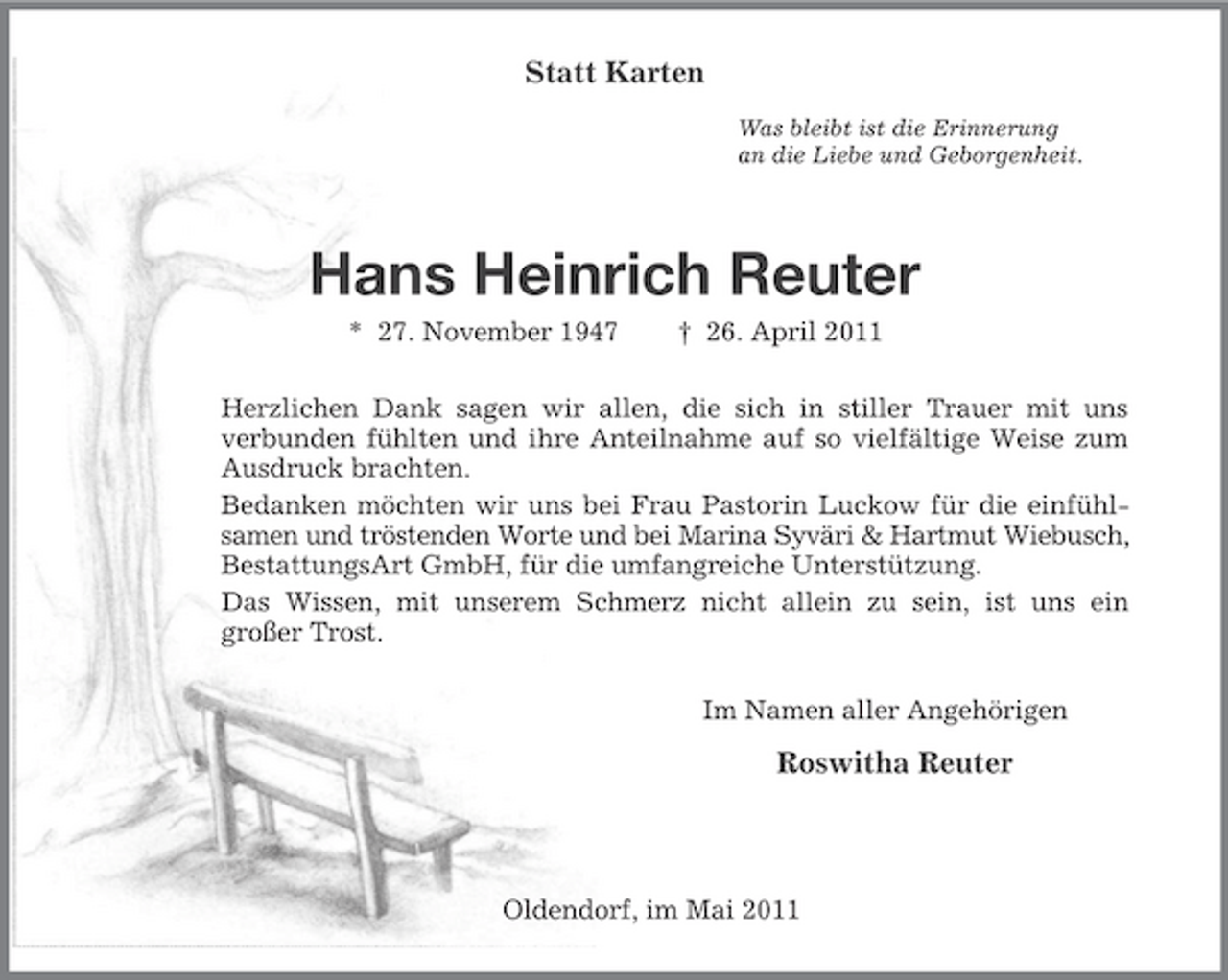 <p>Statt Karten<br />Was bleibt ist die Erinnerung an die Liebe und Geborgenheit.</p><p>Hans Heinrich Reuter<br />* 27. November 1947 † 26. April 2011 Herzlichen Dank sagen wir allen, die sich in stiller Trauer mit uns verbunden fühlten und ihre Anteilnahme auf so vielfältige Weise zum Ausdruck brachten. Bedanken möchten wir uns bei Frau Pastorin Luckow für die einfühlsamen und tröstenden Worte und bei Marina Syväri &amp; Hartmut Wiebusch, BestattungsArt GmbH, für die umfangreiche Unterstützung. Das Wissen, mit unserem Schmerz nicht allein zu sein, ist uns ein großer Trost. Im Namen aller Angehörigen</p><p>Roswitha Reuter</p><p>Oldendorf, im Mai 2011</p>