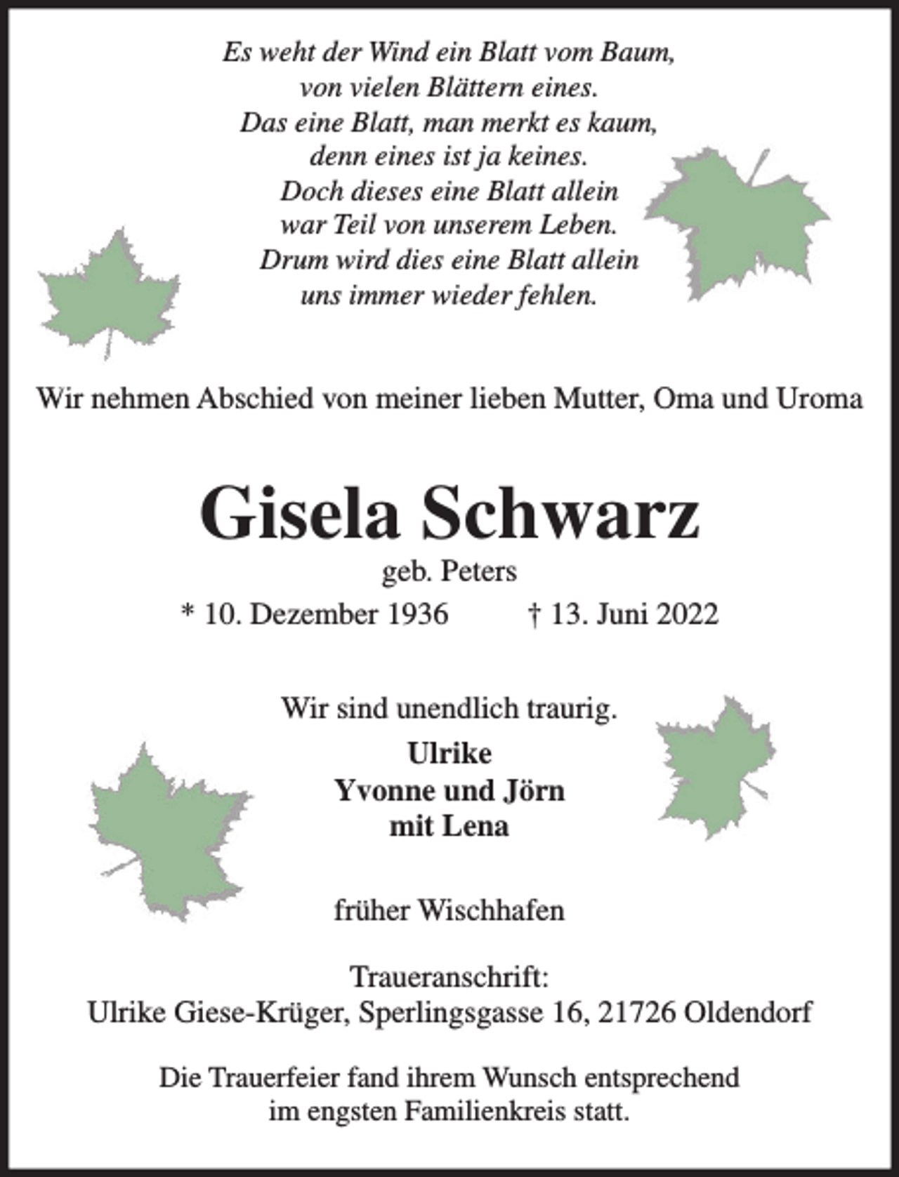 <p>Wir nehmen Abschied von meiner lieben Mutter, Oma und Uroma<br />Gisela Schwarz<br />geb. Peters<br />* 10. Dezember 1936 † 13. Juni 2022<br />Wir sind unendlich traurig.<br />Ulrike<br />Yvonne und Jörn<br />mit Lena<br />früher Wischhafen<br />Traueranschrift:<br />Ulrike Giese-Krüger, Sperlingsgasse 16, 21726 Oldendorf<br />Die Trauerfeier fand ihrem Wunsch entsprechend im engsten Familienkreis statt.</p>