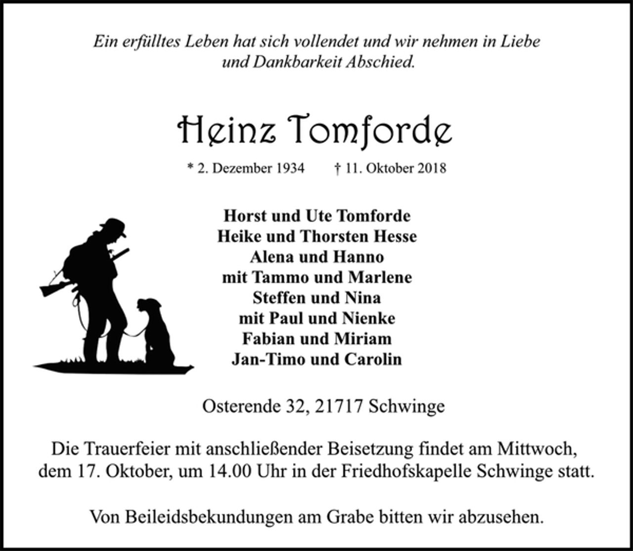 <p>Ein erfülltes Leben hat sich vollendet und wir nehmen in Liebe<br />und Dankbarkeit Abschied.<br />Heinz Tomforde<br />* 2. Dezember 1934 † 11. Oktober 2018<br />Horst und Ute Tomforde<br />Heike und Thorsten Hesse<br />Alena und Hanno<br />mit Tammo und Marlene<br />Steffen und Nina<br />mit Paul und Nienke<br />Fabian und Miriam<br />Jan-Timo und Carolin<br />Osterende 32, 21717 Schwinge<br />Die Trauerfeier mit anschließender Beisetzung findet am Mittwoch,<br />dem 17. Oktober, um 14.00 Uhr in der Friedhofskapelle Schwinge statt.<br />Von Beileidsbekundungen am Grabe bitten wir abzusehen.</p>