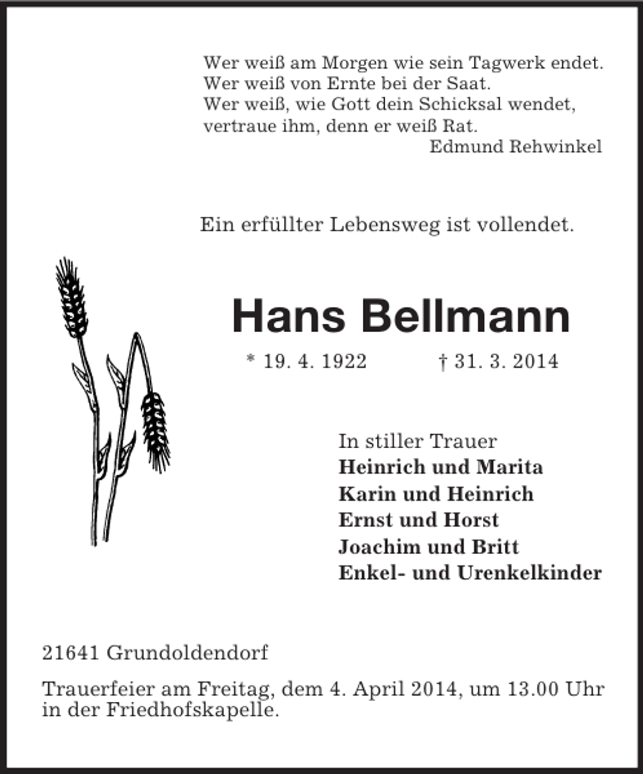 <p>Wer weiß am Morgen wie sein Tagwerk endet.<br />Wer weiß von Ernte bei der Saat.<br />Wer weiß, wie Gott dein Schicksal wendet,<br />vertraue ihm, denn er weiß Rat.<br />Edmund Rehwinkel<br />Ein erfüllter Lebensweg ist vollendet.<br />Hans Bellmann<br />* 19. 4. 1922 † 31. 3. 2014<br />In stiller Trauer<br />Heinrich und Marita<br />Karin und Heinrich<br />Ernst und Horst<br />Joachim und Britt<br />Enkel- und Urenkelkinder<br />21641 Grundoldendorf<br />Trauerfeier am Freitag, dem 4. April 2014, um 13.00 Uhr in der Friedhofskapelle.</p>
