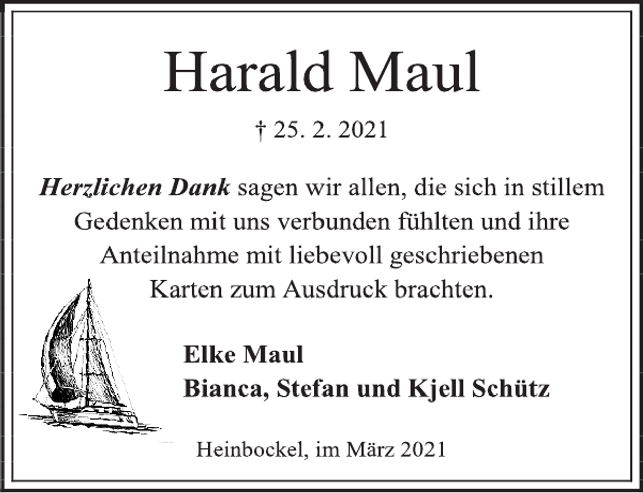 <p>Harald Maul<br />† 25. 2. 2021<br />Herzlichen Dank sagen wir allen, die sich in stillem<br />Gedenken mit uns verbunden fühlten und ihre<br />Anteilnahme mit liebevoll geschriebenen<br />Karten zum Ausdruck brachten.<br />Elke Maul<br />Bianca, Stefan und Kjell Schütz<br />Heinbockel, im März2021</p>
