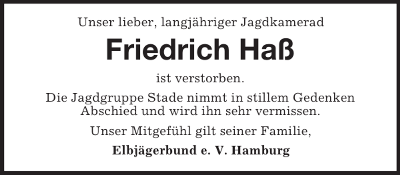 <p>Unser lieber, langjähriger Jagdkamerad</p><p>Friedrich Haß<br />ist verstorben.<br />Die Jagdgruppe Stade nimmt in stillem Gedenken<br />Abschied und wird ihn sehr vermissen.<br />Unser Mitgefühl gilt seiner Familie,<br />Elbjägerbund e. V. Hamburg</p>
