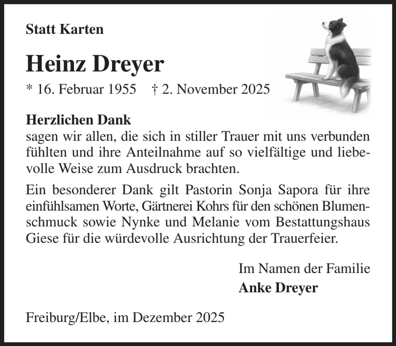 <p>Statt Karten<br />Heinz Dreyer<br />* 16. Februar 1955 † 2. November 2025<br />Herzlichen Dank<br />sagen wir allen, die sich in stiller Trauer mit uns verbunden fühlten und ihre Anteilnahme auf so vielfältige und liebevolle Weise zum Ausdruck brachten.<br />Ein besonderer Dank gilt Pastorin Sonja Sapora für ihre einfühlsamen Worte, Gärtnerei Kohrs für den schönen Blumen- schmuck sowie Nynke und Melanie vom Bestattungshaus Giese für die würdevolle Ausrichtung der Trauerfeier.<br />Im Namen der Familie<br />Anke Dreyer<br />Freiburg/Elbe, im Dezember 2025</p>