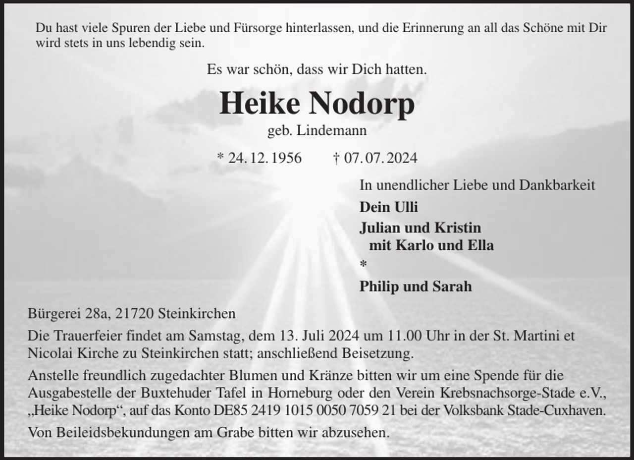 <p>Du hast viele Spuren der Liebe und Fürsorge hinterlassen, und die Erinnerung an all das Schöne mit Dir wird stets in uns lebendig sein.<br />Es war schön, dass wir Dich hatten.<br />Heike Nodorp<br />geb. Lindemann<br />* 24. 12. 1956 † 07. 07. 2024<br />In unendlicher Liebe und Dankbarkeit<br />Dein Ulli<br />Julian und Kristin<br />mit Karlo und Ella<br />*<br />Philip und Sarah<br />Bürgerei 28a, 21720 Steinkirchen<br />Die Trauerfeier findet am Samstag, dem 13. Juli 2024 um 11.00 Uhr in der St. Martini et<br />Nicolai Kirche zu Steinkirchen statt; anschließend Beisetzung.<br />Anstelle freundlich zugedachter Blumen und Kränze bitten wir um eine Spende für die<br />Ausgabestelle der Buxtehuder Tafel in Horneburg oder den Verein Krebsnachsorge-Stade e.V., „Heike Nodorp“, auf das Konto DE85 2419 1015 0050 7059 21 bei der Volksbank Stade-Cuxhaven.<br />Von Beileidsbekundungen am Grabe bitten wir abzusehen.</p>