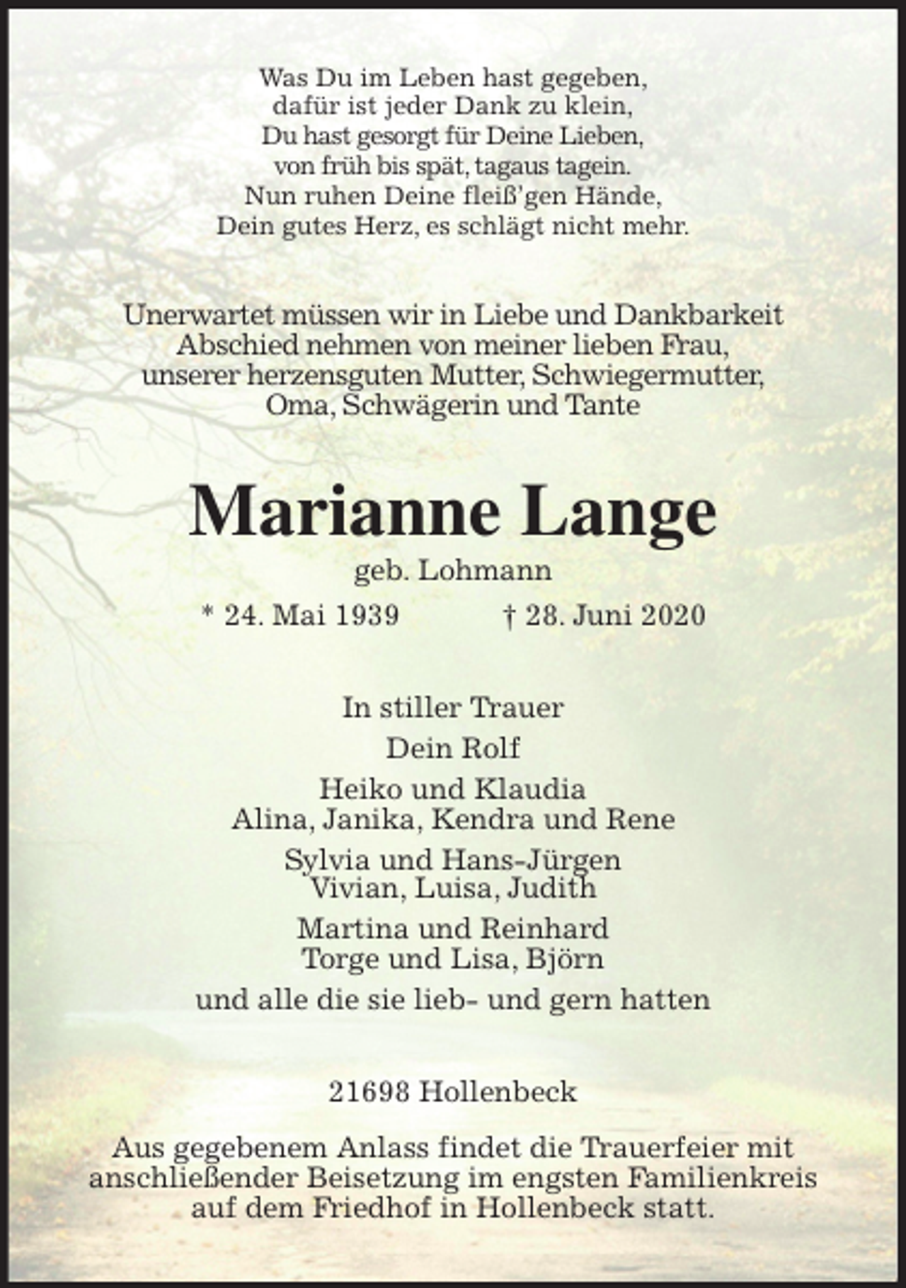 <p>Was Du im Leben hast gegeben,<br />dafür ist jeder Dank zu klein,<br />Du hast gesorgt für Deine Lieben,<br />von früh bis spät, tagaus tagein.<br />Nun ruhen Deine fleiß’gen Hände,<br />Dein gutes Herz, es schlägt nicht mehr.<br />Unerwartet müssen wir in Liebe und Dankbarkeit<br />Abschied nehmen von meiner lieben Frau,<br />unserer herzensguten Mutter, Schwiegermutter,<br />Oma, Schwägerin und Tante<br />Marianne Lange<br />geb. Lohmann<br />* 24. Mai 1939 † 28. Juni 2020<br />In stiller Trauer<br />Dein Rolf<br />Heiko und Klaudia<br />Alina, Janika, Kendra und Rene<br />Sylvia und Hans-Jürgen<br />Vivian, Luisa, Judith<br />Martina und Reinhard<br />Torge und Lisa, Björn<br />und alle die sie lieb- und gern hatten<br />21698 Hollenbeck<br />Aus gegebenem Anlass findet die Trauerfeier mit<br />anschließender Beisetzung im engsten Familienkreis<br />auf dem Friedhof in Hollenbeck statt.</p>