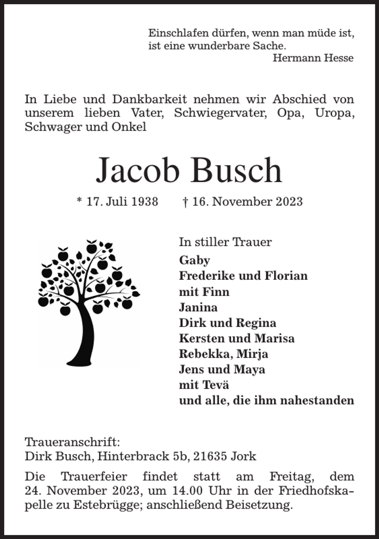 <p>Einschlafen dürfen, wenn man müde ist,<br />ist eine wunderbare Sache.<br />Hermann Hesse<br />In Liebe und Dankbarkeit nehmen wir Abschied von unserem lieben Vater, Schwiegervater, Opa, Uropa, Schwager und Onkel<br />Jacob Busch<br />* 17. Juli 1938 † 16. November 2023<br />In stiller Trauer<br />Gaby<br />Frederike und Florian<br />mit Finn<br />Janina<br />Dirk und Regina<br />Kersten und Marisa<br />Rebekka, Mirja<br />Jens und Maya<br />mit Tevä<br />und alle, die ihm nahestanden<br />Traueranschrift:<br />Dirk Busch, Hinterbrack 5b, 21635 Jork<br />Die Trauerfeier findet statt am Freitag, dem<br />24. November 2023, um 14.00 Uhr in der Friedhofskapelle zu Estebrügge; anschließend Beisetzung.</p>