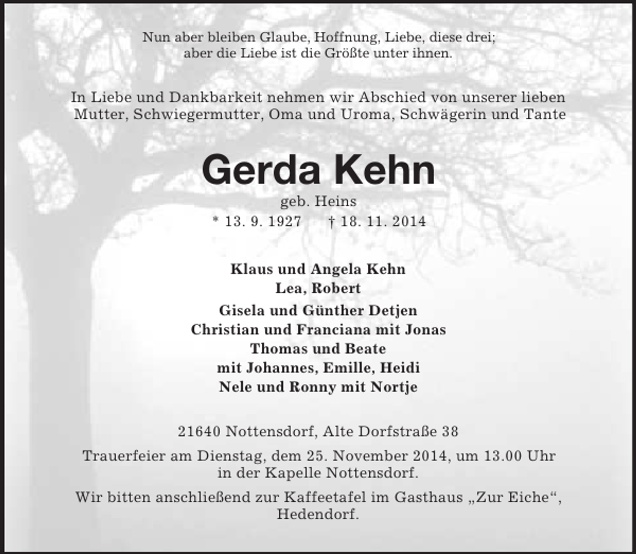 <p>Nun aber bleiben Glaube, Hoffnung, Liebe, diese drei;<br />aber die Liebe ist die Größte unter ihnen.<br />In Liebe und Dankbarkeit nehmen wir Abschied von unserer lieben<br />Mutter, Schwiegermutter, Oma und Uroma, Schwägerin und Tante<br />Gerda Kehn<br />geb. Heins<br />* 13. 9. 1927 † 18. 11. 2014<br />Klaus und Angela Kehn<br />Lea, Robert<br />Gisela und Günther Detjen<br />Christian und Franciana mit Jonas<br />Thomas und Beate<br />mit Johannes, Emille, Heidi<br />Nele und Ronny mit Nortje<br />21640 Nottensdorf, Alte Dorfstraße 38<br />Trauerfeier am Dienstag, dem 25. November 2014, um 13.00 Uhr<br />in der Kapelle Nottensdorf.<br />Wir bitten anschließend zur Kaffeetafel im Gasthaus „Zur Eiche“,<br />Hedendorf.</p>