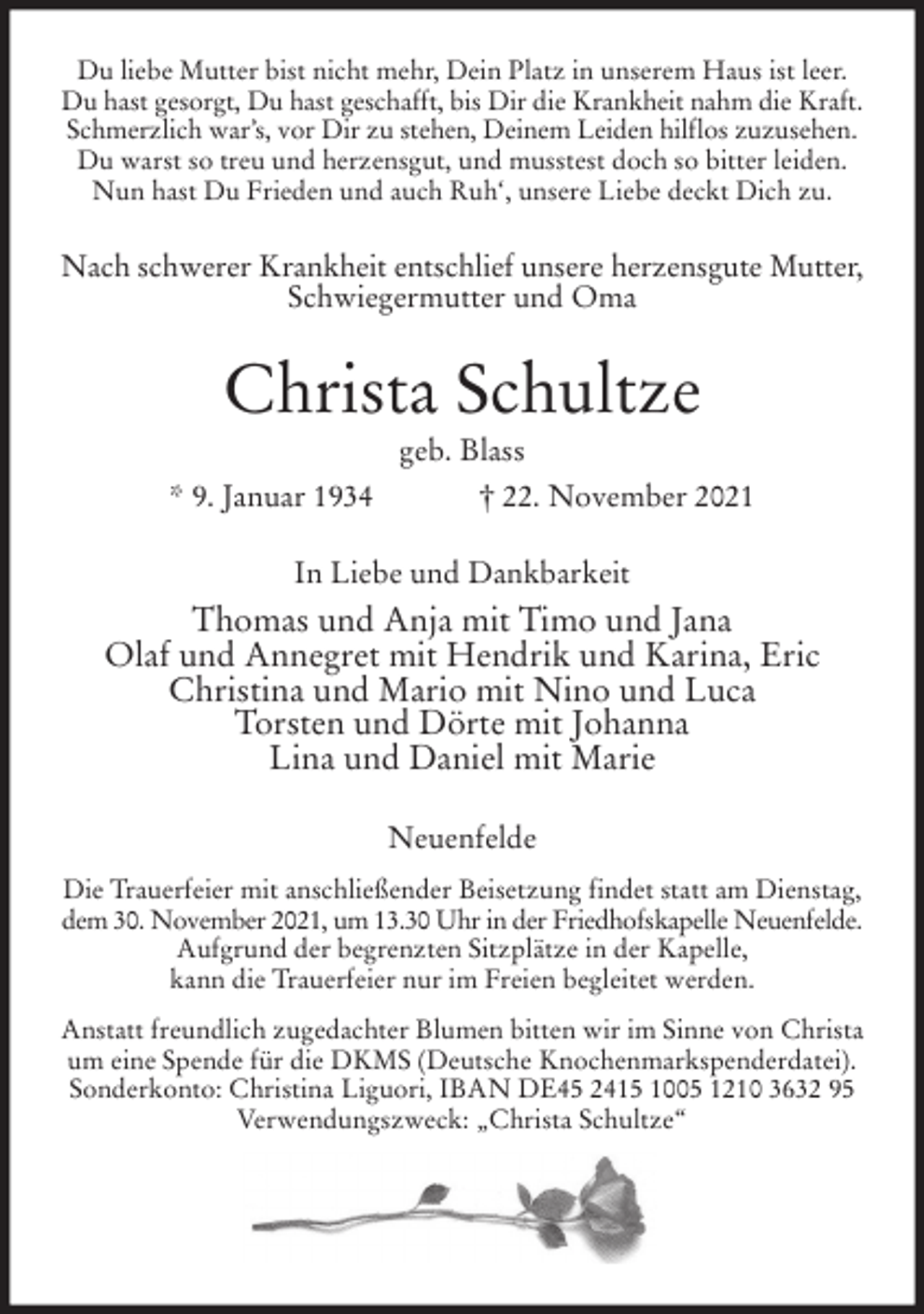 <p>Du liebe Mutter bist nicht mehr, Dein Platz in unserem Haus ist leer.<br />Du hast gesorgt, Du hast geschafft, bis Dir die Krankheit nahm die Kraft.<br />Schmerzlich war's, vor Dir zu stehen, Deinem Leiden hilflos zuzusehen.<br />Du warst so treu und herzensgut, und musstest doch so bitter leiden.<br />Nun hast Du Frieden und auch Ruh', unsere Liebe deckt Dich zu.<br />Nach schwerer Krankheit entschlief unsere herzensgute Mutter,<br />Schwiegermutter und Oma<br />Christa Schultze<br />geb. Blass<br />* 9. Januar 1934 † 22. November 2021<br />In Liebe und Dankbarkeit<br />Thomas und Anja mit Timo und Jana<br />Olaf und Annegret mit Hendrik und Karina, Eric<br />Christina und Mario mit Nino und Luca<br />Torsten und Dörte mit Johanna<br />Lina und Daniel mit Marie<br />Neuenfelde<br />Die Trauerfeier mit anschließender Beisetzung findet statt am Dienstag,<br />dem 30. November 2021, um 13.30 Uhr in der Friedhofskapelle Neuenfelde.<br />Aufgrund der begrenzten Sitzplätze in der Kapelle,<br />kann die Trauerfeier nur im Freien begleitet werden.<br />Anstatt freundlich zugedachter Blumen bitten wir im Sinne von Christa<br />um eine Spende für die DKMS (Deutsche Knochenmarkspenderdatei).<br />Sonderkonto: Christina Liguori, IBAN DE45 2415 1005 1210 3632 95<br />Verwendungszweck: „Christa Schultze“</p>