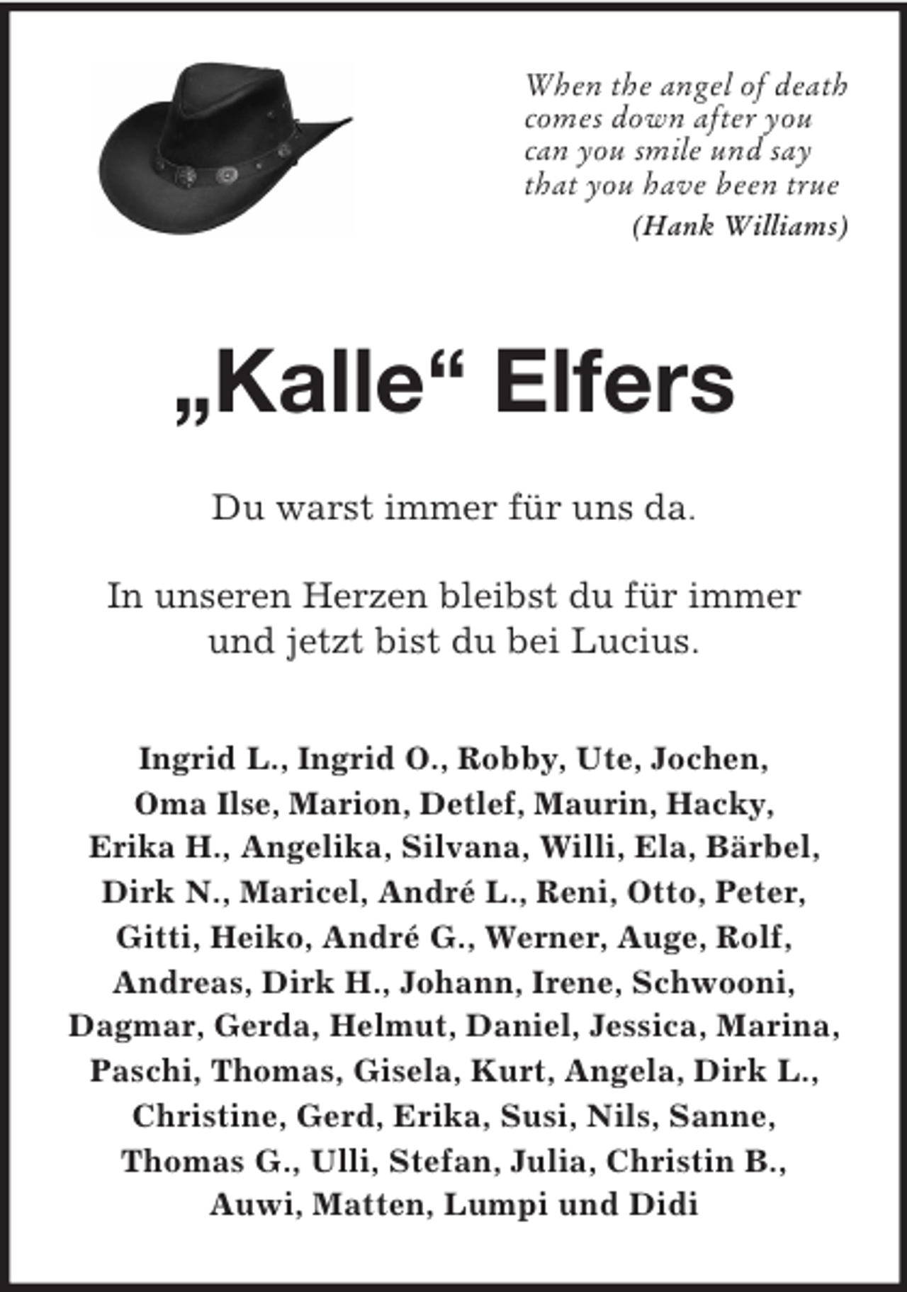<p>When the angel of death<br />comes down after you<br />can you smile und say<br />that you have been true<br />(Hank Williams)<br />„Kalle“ Elfers<br />Du warst immer für uns da.</p><p>In unseren Herzen bleibst du für immer<br />und jetzt bist du bei Lucius.<br />Ingrid L., Ingrid O., Robby, Ute, Jochen,<br />Oma Ilse, Marion, Detlef, Maurin, Hacky,<br />Erika H., Angelika, Silvana, Willi, Ela, Bärbel, Dirk N., Maricel, André L., Reni, Otto, Peter,<br />Gitti, Heiko, André G., Werner, Auge, Rolf,<br />Andreas, Dirk H., Johann, Irene, Schwooni,<br />Dagmar, Gerda, Helmut, Daniel, Jessica, Marina,<br />Paschi, Thomas, Gisela, Kurt, Angela, Dirk L., Christine, Gerd, Erika, Susi, Nils, Sanne,<br />Thomas G., Ulli, Stefan, Julia, Christin B.,<br />Auwi, Matten, Lumpi und Didi</p>