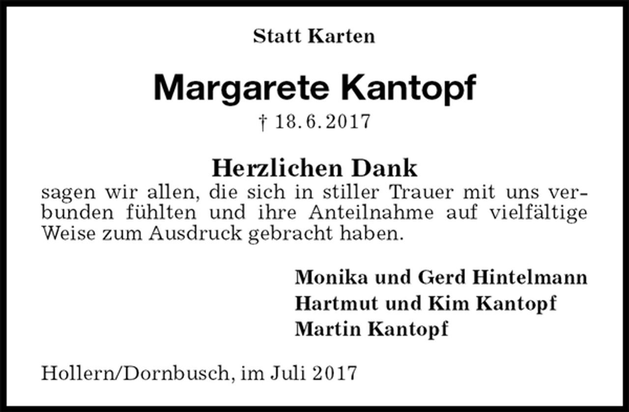 <p>Statt Karten<br />Margarete Kantopf<br />† 18. 6. 2017<br />Herzlichen Dank<br />sagen wir allen, die sich in stiller Trauer mit uns verbunden fühlten und ihre Anteilnahme auf vielfältige Weise zum Ausdruck gebracht haben.<br />Monika und Gerd Hintelmann<br />Hartmut und Kim Kantopf<br />Martin Kantopf<br />Hollern/Dornbusch, im Juli 2017</p>
