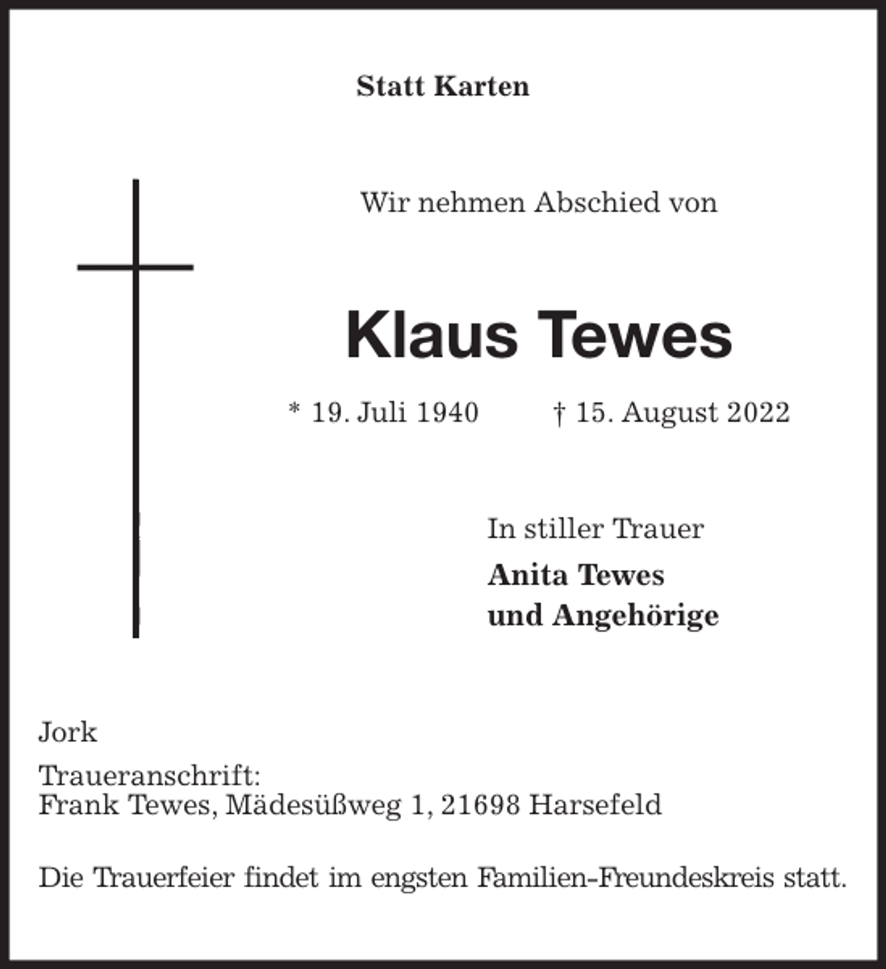 <p>Statt Karten<br />Wir nehmen Abschied von<br />Klaus Tewes<br />* 19. Juli 1940 † 15. August 2022<br />In stiller Trauer<br />Anita Tewes<br />und Angehörige<br />Jork<br />Traueranschrift:<br />Frank Tewes, Mädesüßweg 1, 21698 Harsefeld</p><p>Die Trauerfeier findet im engsten Familien-Freundeskreis statt.</p>