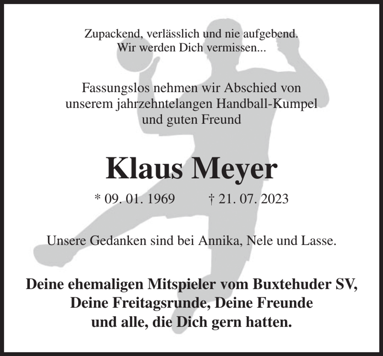 <p>Zupackend, verlässlich und nie aufgebend.<br />Wir werden Dich vermissen...<br />Fassungslos nehmen wir Abschied von<br />unserem jahrzehntelangen Handball-Kumpel<br />und guten Freund<br />Klaus Meyer<br />* 09. 01. 1969 † 21. 07. 2023<br />Unsere Gedanken sind bei Annika, Nele und Lasse.<br />Deine ehemaligen Mitspieler vom Buxtehuder SV, Deine Freitagsrunde, Deine Freunde<br />und alle, die Dich gern hatten.</p>